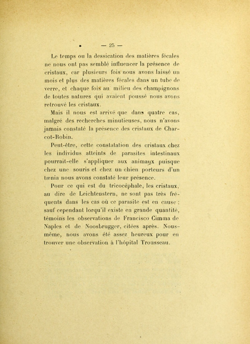 Le temps ou la dessication des matières fécales ne nous ont pas semblé influencer la présence de cristaux, car plusieurs fois nous avons laissé un mois et plus des matières fécales dans un tube de verre, et chaque foré au milieu des champignons de toutes natures qui avaient poussé nous avons retrouvé les cristaux. Mais il nous est arrivé que dans quatre cas, malgré des recherches minutieuses, nous n’avons jamais constaté la présence des cristaux de Char- cot-Robin. Peut-être, cette constatation des cristaux chez les individus atteints de parasites intestinaux pourrait-elle s’appliquer aux animaux puisque chez une souris et chez un chien porteurs d’un tænia nous avons constaté leur présence. Pour ce qui est du tricocéphale, les cristaux, au dire de Leichteüstern, ne sont pas très fré- quents dans les cas où ce parasite est en cause ; sauf cependant lorqu’il existe en grande quantité, témoins les observations de Francisco Cimma de Naples et de Noosbrugger, citées après. Nous- même, nous avons été assez heureux pour en trouver une observation à l’hôpital Trousseau.