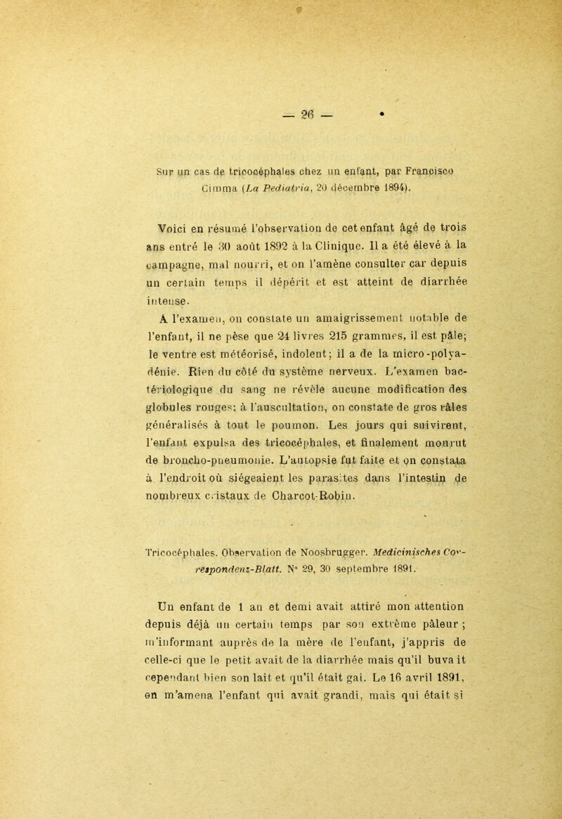 Sur un cas de tricocéphales chez un enfant, par Francisco Cimma (La Pediatria, 20 décembre 1894). Voici en résumé l’observation de cet enfant âgé de trois ans entré le 30 août 1892 à la Clinique. Il a été élevé à la campagne, mal nourri, et on l’amène consulter car depuis un certain temps il dépérit et est atteint de diarrhée intense. A l’examen, on constate un amaigrissement notable de l’enfant, il ne pèse que 24 livres 215 grammes, il est pâle; le ventre est météorisé, indolent; il a de la micro-polya- dénie. Rien du côté du système nerveux. L’examen bac- tériologique du sang ne révèle aucune modification des globules rouges; à l'auscultation, on constate de gros râles généralisés à tout le poumon. Les jours qui suivirent, l’enfant expulsa des tricocéphales, et finalement mourut de broncho-pneumonie. L’autopsie fut faite et on constata à l’endroit où siégeaient les parasites dans l’intestin de nombreux cristaux de Charcot-Robin. Tricocéphales. Observation de Noosbrugger. Medicinisches Co> - respondenz-Blatt. N° 29, 30 septembre 1891. Un enfant de 1 an et demi avait attiré mon attention depuis déjà un certain temps par son extrême pâleur ; m’informant auprès de la mère de l’enfant, j’appris de celle-ci que le petit avait de la diarrhée mais qu’il buvait cependant bien son lait et qu’il était gai. Le 16 avril 1891, on m’amena l’enfant qui avait grandi, mais qui était si