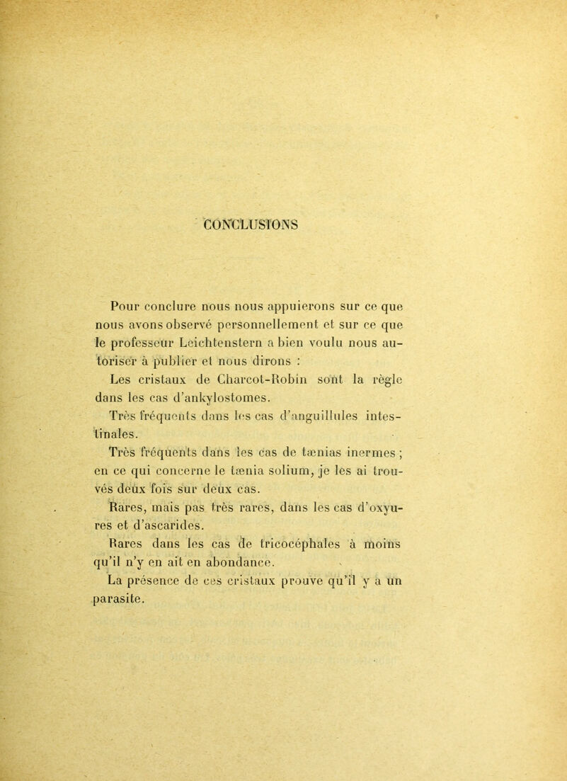 CONCLUSIONS Pour conclure nous nous appuierons sur ce que nous avons observé personnellement et sur ce que le professeur Leichtenstern a bien voulu nous au- toriser à publier et nous dirons : Les cristaux de Charcot-Robin sont la règle dans les cas d’ankylostomes. Très fréquents dans les cas d’anguillules intes- tinales. Très fréquents dans les cas de tænias inermes ; en ce qui concerne le tænia solium, je les ai trou- vés deux fois sur deux cas. Rares, mais pas très rares, dans les cas d’oxyu- res et d’ascarides. Rares dans les cas de tricocéphales à moins qu’il n’y en ait en abondance. La présence de ces cristaux prouve qu’il y a un parasite.