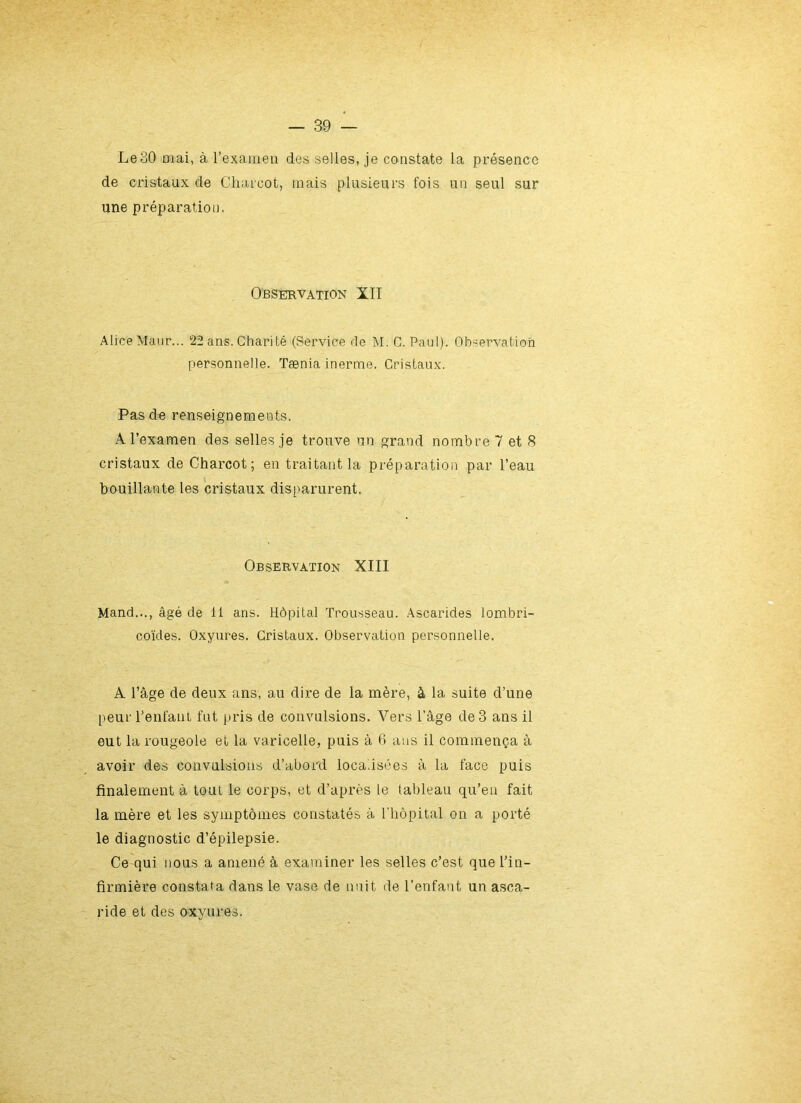 Le 30 mai, à l’examen des selles, je constate la présence de cristaux de Charcot, mais plusieurs fois un seul sur une préparation. Observation XII Alice Maur... 22 ans. Charité (Service de M. C. Paul). Observation personnelle. Tænia inerme. Cristaux. Pas du renseignements. A l’examen des selles je trouve un grand nombre 7 et 8 cristaux de Charcot; en traitant la préparation par l’eau bouillante les cristaux disparurent. Observation XIII Mand..., âgé de 11 ans. Hôpital Trousseau. Ascarides lombri- coïdes. Oxyures. Cristaux. Observation personnelle. A l’âge de deux ans, au dire de la mère, à la suite d’une peur l’enfant fut pris de convulsions. Vers l’âge de 3 ans il eut la rougeole et la varicelle, puis à 6 ans il commença à avoir des convulsions d’abord localisées à la face puis finalement à tout le corps, et d’après le tableau qu’eu fait la mère et les symptômes constatés à l'hôpital on a porté le diagnostic d’épilepsie. Ce qui nous a amené à examiner les selles c’est que l’in- firmière constata dans le vase de nuit de l’enfant un asca- ride et des oxyures.