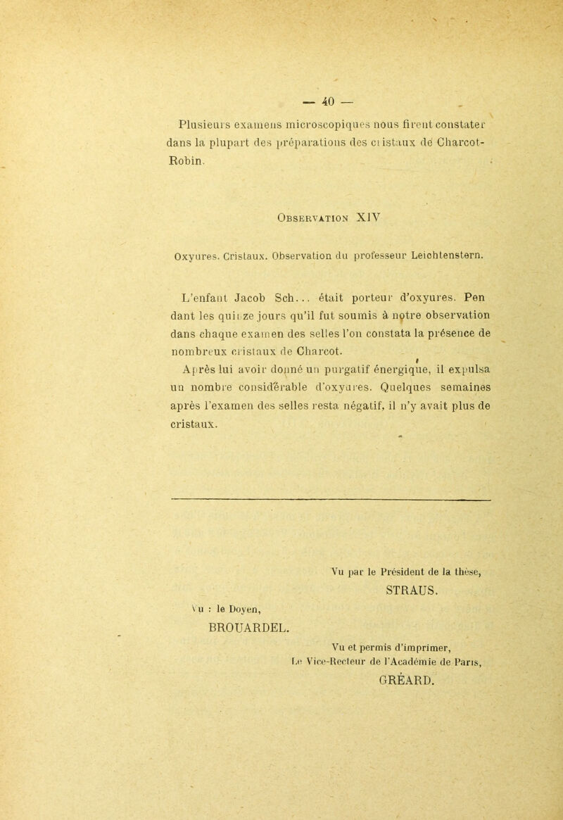 Plusieurs examens microscopiques nous firent constater dans la plupart des préparations des ci istaux de Charcot- Robin. Observation XIV Oxyures. Cristaux. Observation du professeur Leiohtenstern. L’enfant Jacob Sch... était porteur d’oxyures. Pen dant les quirze jours qu’il fut soumis à notre observation dans chaque examen des selles l’on constata la présence de nombreux cristaux de Charcot. » Après lui avoir donné un purgatif énergique, il expulsa un nombre considérable d’oxyures. Quelques semaines après l’examen des selles resta négatif, il n’y avait plus de cristaux. Vu : le Doyen, BROUARDEL. Vu par le Président de la thèse, STRAUS. Vu et permis d’imprimer, Le Vice-Recteur de l’Académie de Paris, GRÈARD.