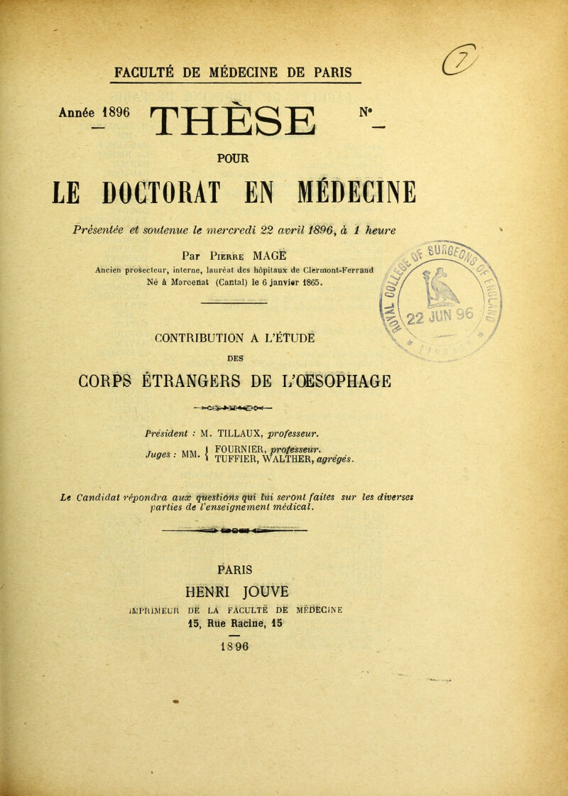 Année 1896 THÈSE N« POUR LE DOCTORAT EN MÉDECINE Présentée et soutenue le mercredi 22 avril 1896, à 1 heure Par Pierre MAGE Ancien prosecteur, interne, lauréat des hôpitaux de Clermont-Ferrand : Né à Marcenat (Cantal) le 6 janvier 1865. CONTRIBUTION A L’ÉTUDE DES CORPS ÉTRANGERS DE I/OËSOPHAGE Président : M. TILLAUX, ‘professeur. T NAM J FOURNIER, pro/essewr. Juges : ivuvi. \ tUFFIER, WALTHER, agrégés. Le Candidat répondra aux questions qui lui seront faites sur les diverses parties de l'enseignement médical. PARIS HENRI JOUVE iJülI'RlMEUn DÈ LA FACULTÉ DÈ MÉDECINE 15, Rue Radne, 15 1896