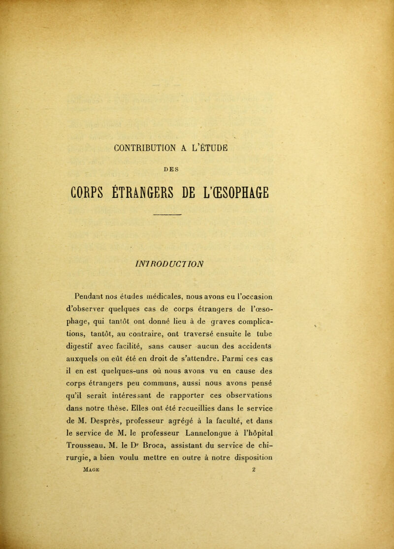 CONTRIBUTION k L’ÉTUDE DES CORPS ÉTRAMGERS DE L’ŒSOPHAGE INTRODUCTION Pendant nos études médicales, nous avons eu l’occasion d’observer quelques cas de corps étrangers de l’œso- phage, qui tantôt ont donné lieu à de graves complica- tions, tantôt, au contraire, ont traversé ensuite le tube digestif avec facilité, sans causer aucun des accidents auxquels on eût été en droit de s’attendre. Parmi ces cas il en est quelques-uns où nous avons vu en cause des corps étrangers peu communs, aussi nous avons pensé qu’il serait intéressant de rapporter ces observations dans notre thèse. Elles ont été recueillies dans le service de M. Desprès, professeur agrégé à la faculté, et dans le service de M. le professeur Lannelongue à l’hôpital Trousseau. M. le D' Broca, assistant du service de chi- rurgie, a bien voulu mettre en outre à notre disposition Mage 2