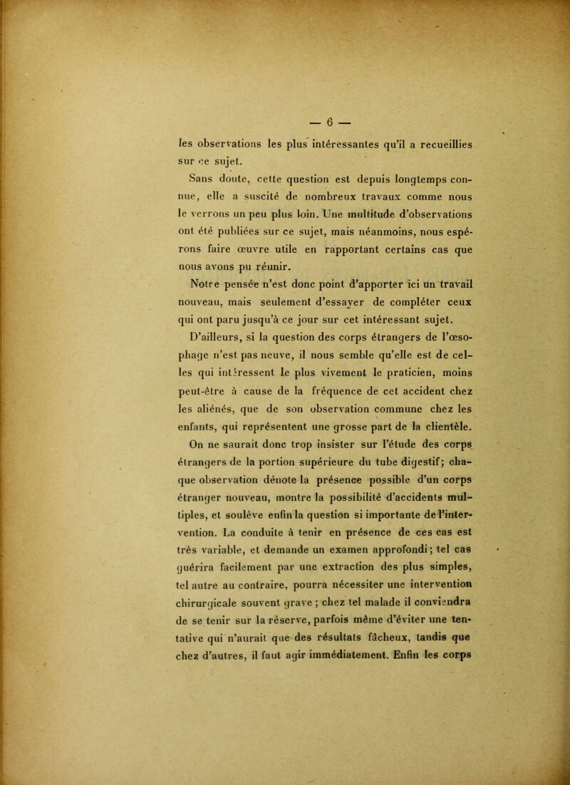 les observations les plus intéressantes qu’il a recueillies sur ce sujet. Sans doute, cette question est depuis longtemps con- nue, elle a suscité de nombreux travaux comme nous le verrons un peu plus loin. Une multitude d’observations ont été publiées sur ce sujet, mais néanmoins, nous espé- rons faire œuvre utile en rapportant certains cas que nous avons pu réunir. Notre pensée n’est donc point d’apporter ici un travail nouveau, mais seulement d’essayer de compléter ceux qui ont paru jusqu’à ce jour sur cet intéressant sujet. D’ailleurs, si la question des corps étrangers de l’œso- phage n’est pas neuve, il nous semble qu’elle est de cel- les qui intéressent le plus vivement le praticien, moins peut-être à cause de la fréquence de cet accident chez les aliénés, que de son observation commune chez les enfants, qui représentent une grosse part de la clientèle. On ne saurait donc trop insister sur l’étude des corps, étrangers de la portion supérieure du tube digestif; cha- que observation dénote la présence possible d’un corps étranger nouveau, montre la possibilité d’accidents mul- tiples, et soulève enfin la question si importante de l’inter- vention. La conduite à tenir en présence de ces cas est très variable, et demande un examen approfondi; tel cas guérira facilement par une extraction des plus simples, tel autre au contraire, pourra nécessiter une intervention chirurgicale souvent grave ; chez tel malade il conviendra de se tenir sur la réserve, parfois même d’éviter une ten- tative qui n’aurait que des résultats fâcheux, tandis que chez d’autres, il faut agir immédiatement. Enfin les corps