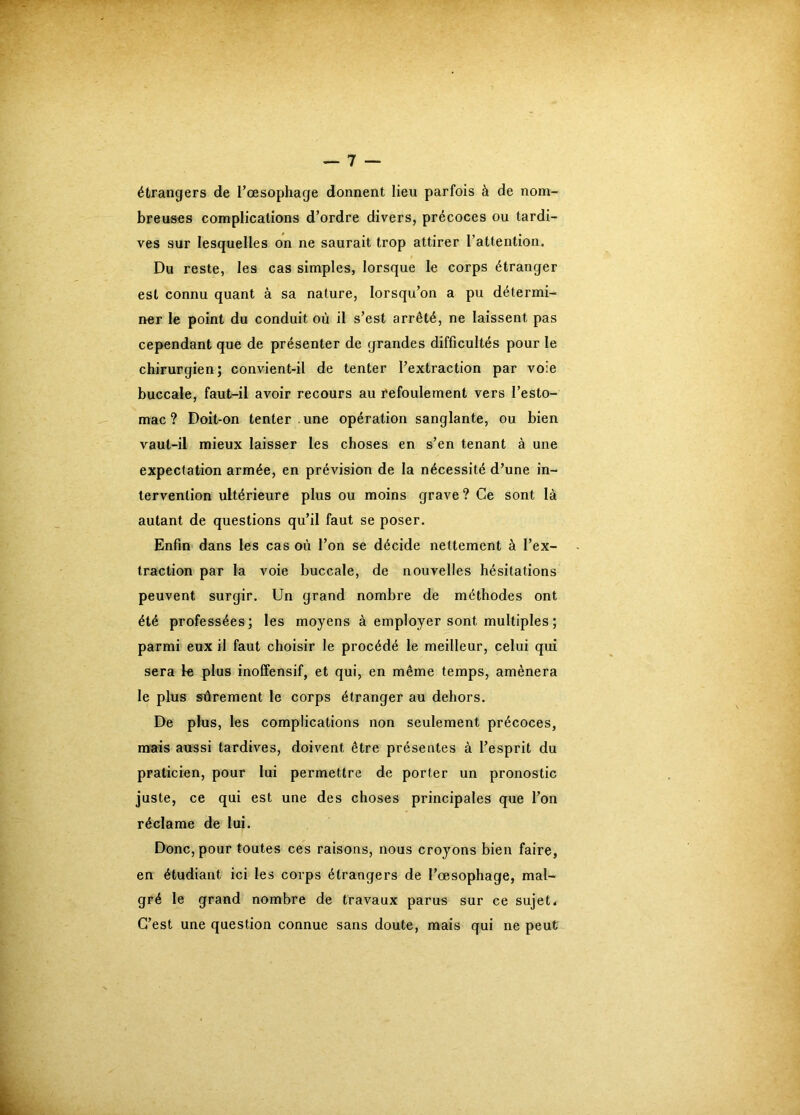 étrangers de l’œsophage donnent lieu parfois à de nom- breuses complications d’ordre divers, précoces ou tardi- ves sur lesquelles on ne saurait trop attirer l’attention. Du reste, les cas simples, lorsque le corps étranger est connu quant à sa nature, lorsqu’on a pu détermi- ner le point du conduit où il s’est arrêté, ne laissent pas cependant que de présenter de grandes difficultés pour le chirurgien; convient-il de tenter l’extraction par voie buccale, faut-il avoir recours au refoulement vers l’esto- mac ? Doit-on tenter . une opération sanglante, ou bien vaut-il mieux laisser les choses en s’en tenant à une expectation armée, en prévision de la nécessité d’une in- tervention ultérieure plus ou moins grave? Ce sont là autant de questions qu’il faut se poser. Enfin dans les cas où l’on se décide nettement à l’ex- traction par la voie buccale, de nouvelles hésitations peuvent surgir. Un grand nombre de méthodes ont été professées; les moyens à employer sont multiples ; parmi eux il faut choisir le procédé le meilleur, celui qui sera le plus inoCfensif, et qui, en même temps, amènera le plus sûrement le corps étranger au dehors. De plus, les complications non seulement précoces, mais aussi tardives, doivent être présentes à l’esprit du praticien, pour lui permettre de porter un pronostic juste, ce qui est une des choses principales que l’on réclame de lui. Donc, pour toutes ces raisons, nous croyons bien faire, en étudiant ici les corps étrangers de l’œsophage, mal- gré le grand nombre de travaux parus sur ce sujet* C’est une question connue sans doute, mais qui ne peut