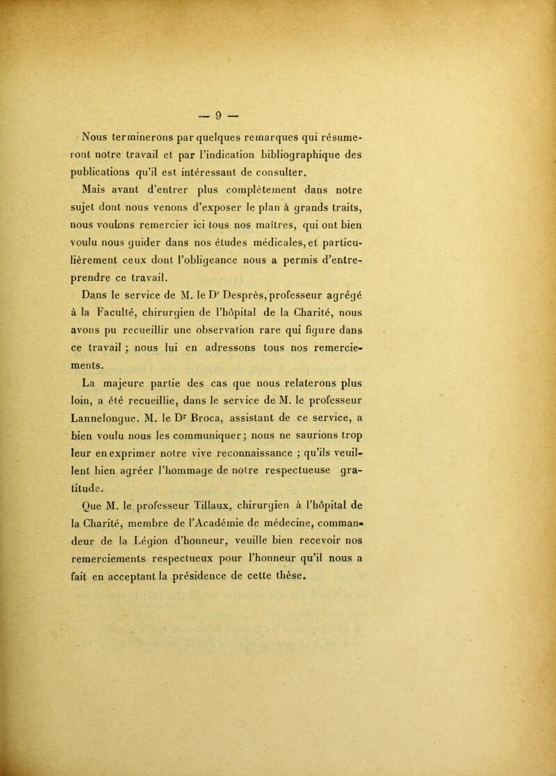 Nous terminerons par quelques remarques qui résume- ront notre travail et par l’indication bibliographique des publications qu’il est intéressant de consulter. Mais avant d’entrer plus complètement dans notre sujet dont nous venons d’exposer le plan à grands traits, nous voulons remercier ici tous nos maîtres, qui ont bien voulu nous guider dans nos études médicales, et particu- lièrement ceux dont l’obligeance nous a permis d’entre- prendre ce travail. Dans le service de M, le Desprès, professeur agrégé à la Faculté, chirurgien de l’hôpital de la Charité, nous avons pu recueillir une observation rare qui figure dans ce travail ; nous lui en adressons tous nos remercie- ments. La majeure partie des cas que nous relaterons plus loin, a été recueillie, dans le service de M. le professeur Lannelongue. M. le Broca, assistant de ce service, a bien voulu nous les communiquer; nous ne saurions trop leur en exprimer notre vive reconnaissance ; qu’ils veuil- lent bien agréer l’hommage de notre respectueuse gra- titude. Que M. le professeur Tillaux, chirurgien à l’hôpital de la Charité, membre de l’Académie de médecine, comman- deur de la Légion d’honneur, veuille bien recevoir nos remerciements respectueux pour l’honneur qu’il nous a fait en acceptant la présidence de cette thèse.