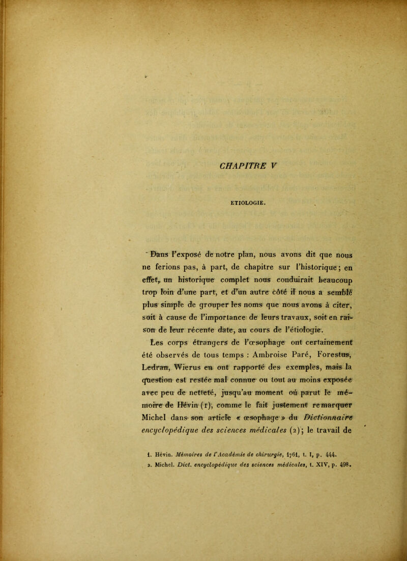 CHAPITRE V ETIOLOGIE. ' E)ans l’exposé de notre plan, nous avons dit que nous ne ferions pas, à part, de chapitre sur l’historique; en eflFet,. un historique complet nous conduirait beaucoup trop foin d’une part, et d’un autre côté il nous a semblé plus simple de grouper les noms que nous avons à citer, soit à cause de l’importance de leurs travaux, soit en rai- son de leur récente date, au cours de l’étiologie. Les corps étrangers de l’oesophage ont certainement été observés de tous temps : Ambroise Paré, Forestus, Ledram, Wierus en ont rapporté des exemples, mais la question est restée mal connue ou tout au moins exposée avec peu de netteté, jusqu’au moment où parut le mé- moire de Ifévin'(r), comme le fait justement remarquer Michel dans-son article « œsophage » du Dictionnaire encyclopédique des sciences médicales (2); le travail de 1. Hévin. Mémoires de l’Académie de chirurgie, I76I, t. I, p. 444* a. Michel. Dict. encyclopédique des sciences médicales, t. XIV, p. 498.