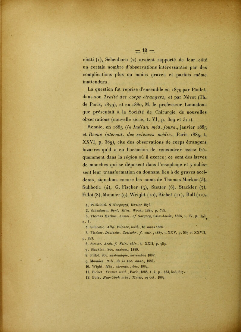 — 12 — ciotti (i), Schenborn (2) avaient rapporté de leur côté un certain nombre d’observations intéressantes par des complications plus ou moins graves et parfois même inattendues. La question fut reprise d’ensemble en 1879 par Pàulet, dans son Traité des corps étrangers^ et par Névot (Tb. de Paris, 1879), et en 1880, M. le professeur Lannelon- gue présentait à la Société de Chirurgie de nouvelles observations (nouvelle série, t. VI, p. 3og et 3ii). Rennie, en 1885 (in Indian. méd. journ., ianvier 1885 et Revue internat, des sciences médic., Paris 1885, t, XXVI, p. 38g), cite des observations de corps étrangers bizarres qu’il a eu l’occasion de rencontrer assez fré- quemment dans la région où il exerce ; ce sont des larves de mouches qui se déposent dans l’œsophage et y subis- sent leur transformation en donnant lieu à de graves acci- dents, signalons encore les noms de Thomas Markoc (3), Subbotic (4), G. Fischer (5), Stetter (6), Stackler (7), Fillot (8), Monnier (9), Wright (10), Richet (ii). Bull (12), 1. Pelliciotti. Il Morgagni, février I876. 2. Schenborn. Berl. Klin. Woch., I887, p. 725. 3. Thomas Markoc. Annal, of Surgery, Saint-Louis, 1880, l. IV, p. IgS n. 3. 4. Subbotic. Allg. Wiener, >néd., 16 mars 1886. 5. Fischer. Deutsche. Zeitschr. f. chir., I887, t. XXV, p. 565 et XXVII, p. 273. 6. Stetter. Arch. f. Klin, chir., t. XXII, p. g5g. 7. Stackler. Soc. anatom., 1880. 8. Fillot. Soc. anatomique, novembre 1882. 9. Monnier. Bull, de la soc. anat., 1883. 10. Wight. Méd. chronic., déc. I887. 11. Bichet. France méc/., Paris, 1888, t I, p. 433, 5o6, 5I7.