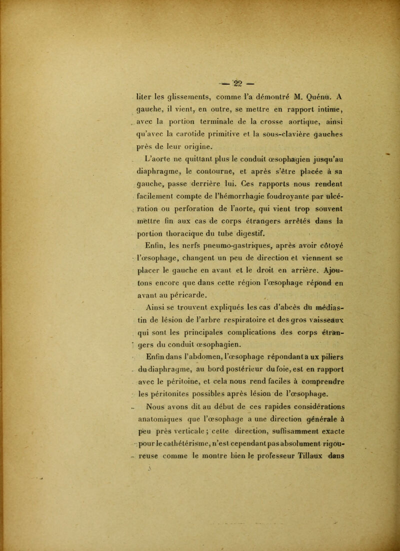 gauche, il vient, en outre, se mettre en rapport intime, , avec la portion terminale de la crosse aortique, ainsi qu’avec la carotide primitive et la sous-clavière gauches près de leur origine. L’aorte ne quittant plus le conduit oesophagien jusqu’au diaphragme, le contourne, et après s’être placée à sa gauche, passe derrière lui. Ces rapports nous rendent facilement compte de l’hémorrhagie foudroyante par ulcé- ration ou perforation de l’aorte, qui vient trop souvent mettre fin aux cas de corps étrangers arrêtés dans la portion thoracique du tube digestif. Enfin, les nerfs pneumo-gastriques, après avoir côtoyé - l’oesophage, changent un peu de direction et viennent se placer le gauche en avant et le droit en arrière. Ajou- tons encore que dans cette région l’oesophage répond en avant au péricarde. Ainsi se trouvent expliqués les cas d’abcès du raêdias- tin de lésion de l’arbre respiratoire et des gros vaisseaux qui sont les principales complications des corps étran- ’ gers du conduit œsophagien. ' Enfin dans l’abdomen, l’œsophage répondant a ux piliers . du diaphragme, au bord postérieur du foie, est en rapport avec le péritoine, et cela nous rend faciles à comprendre les péritonites possibles après lésion de l’œsophage. Nous avons dit au début de ces rapides considérations anatomiques que l’œsopbage a une direction générale à peu près verticale ; celte direction, suffisamment exacte ' pour le cathétérisme, n’est cependant pas absolument rigou- - reuse comme le montre bien le professeur Tillaux dans