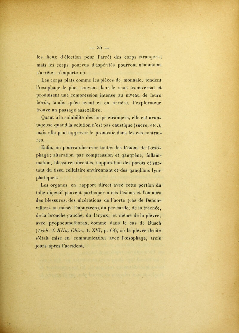 les lieux d’élection pour l’arrêt des corps étranyers; mais les corps pourvus d’aspérités pourront néanmoins s’arrêter n’importe où. Les corps plats comme les pièces de monnaie, tendent l’œsophage le plus souvent daas le sens transversal et produisent une compression intense au niveau de leurs bords, tandis qu’en avant et en arrière, l’explorateur trouve un passage assez libre. Quant à la solubilité des corps étrangers, elle est avan- tageuse quand la solution n’est pas caustique (sucre, etc.), mais elle peut aggraver le pronostic dans les cas contrai- res. Enfin, on pourra observer toutes les lésions de l’œso- pbage; altération par compression et gangrène, inflam- mation, blessures directes, suppuration des parois et sur- tout du tissu cellulaire environnant et des gangbons lym- phatiques. Les organes en rapport direct avec cette portion du tube digestif peuvent participer à ces lésions et l’on aura des blessures, des ulcérations de l’aorte (cas de Denon- villiers au musée Dupuytren), du péricarde, de la trachée, de la bronche gauche, du larynx, et même de la plèvre, avec pyopneumothorax, comme dans le cas de Busch {Arch. f. Klin. Chir., t. XVI, p. 68), où la plèvre droite s’était mise en communication avec l’œsophage, trois jours après l’accident.