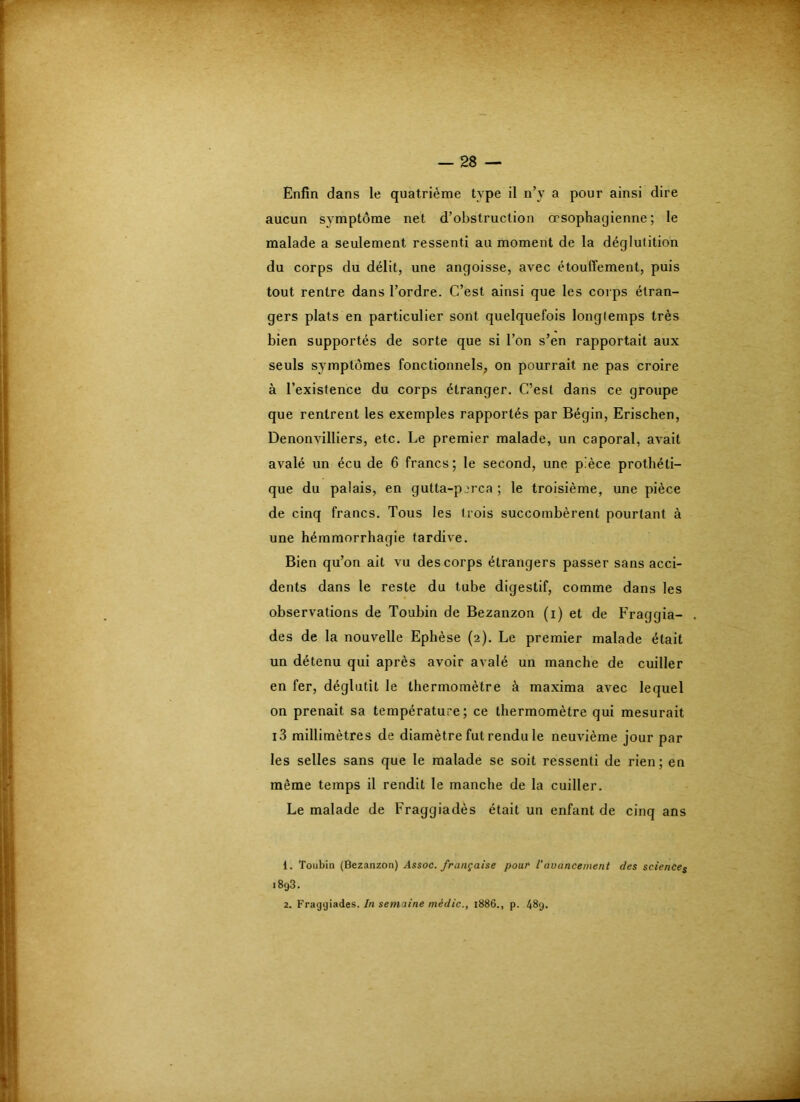 Enfin dans le quatrième type il n’y a pour ainsi dire aucun symptôme net d’obstruction œsophagienne; le malade a seulement ressenti au moment de la déglutition du corps du délit, une angoisse, avec étouffement, puis tout rentre dans l’ordre. C’est ainsi que les corps étran- gers plats en particulier sont quelquefois longtemps très bien supportés de sorte que si l’on s’en rapportait aux seuls symptômes fonctionnels, on pourrait ne pas croire à l’existence du corps étranger. C’est dans ce groupe que rentrent les exemples rapportés par Bégin, Erischen, Denonvilliers, etc. Le premier malade, un caporal, avait avalé un écu de 6 francs ; le second, une pièce prothéti- que du palais, en gutta-perca ; le troisième, une pièce de cinq francs. Tous les trois succombèrent pourtant à une hémmorrhagie tardive. Bien qu’on ait vu des corps étrangers passer sans acci- dents dans le reste du tube digestif, comme dans les observations de Toubin de Bezanzon (i) et de Fraggia- des de la nouvelle Eplièse (2). Le premier malade était un détenu qui après avoir avalé un manche de cuiller en fer, déglutit le thermomètre à maxima avec lequel on prenait sa température; ce thermomètre qui mesurait i3 millimètres de diamètre fut rendu le neuvième jour par les selles sans que le malade se soit ressenti de rien; en même temps il rendit le manche de la cuiller. Le malade de Fraggiadès était un enfant de cinq ans 1. Toubin (Bezanzon) Assoc. française pour Vavancement des sciences 1893. 2. Fraggiadès. In semaine mèdic., 1886., p. 48g.