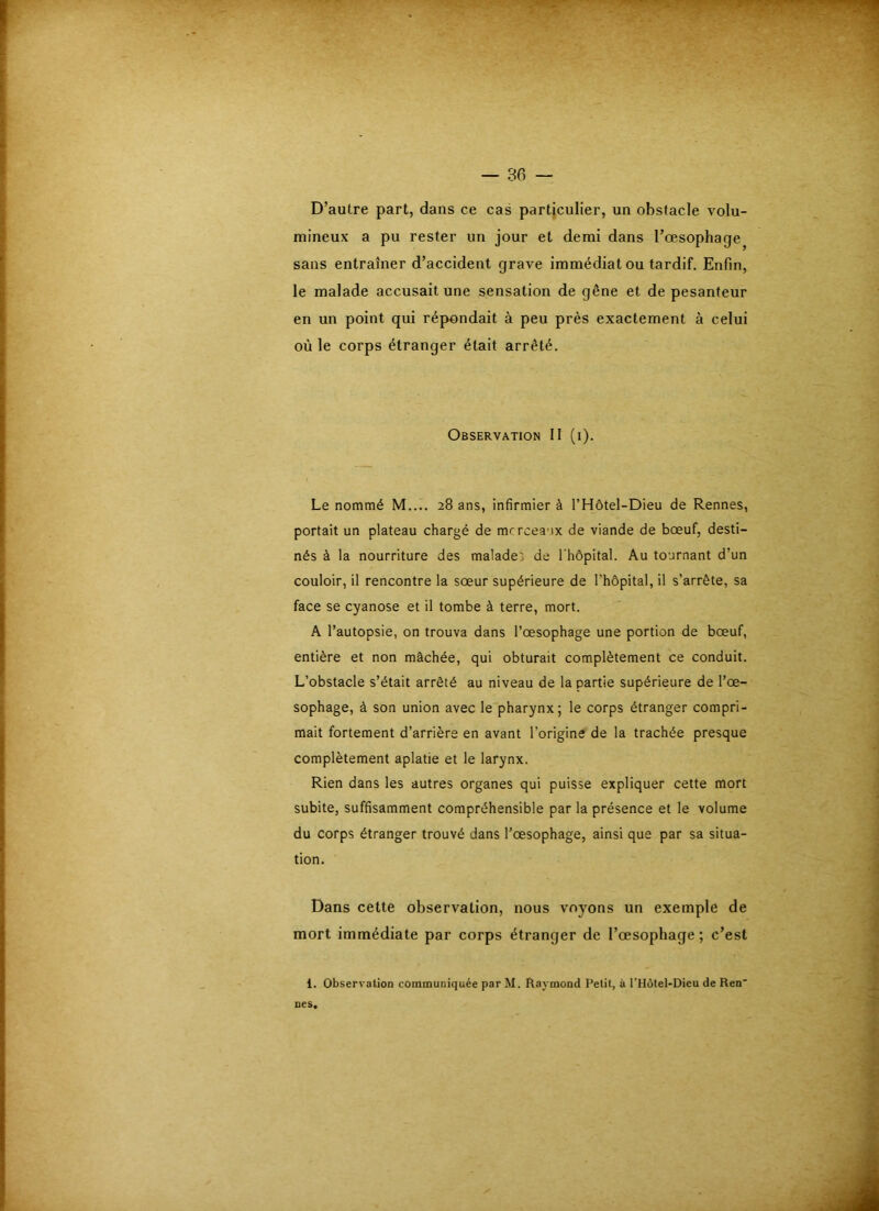D’autre part, dans ce cas particulier, un obstacle volu- mineux a pu rester un jour et demi dans l’oesophage sans entraîner d’accident grave immédiat ou tardif. Enfin, le malade accusait une sensation de gêne et de pesanteur en un point qui répondait à peu près exactement à celui où le corps étranger était arrêté. Observation II (i). Le nommé M.... 28 ans, infirmier à l’Hôtel-Dieu de Rennes, portait un plateau chargé de mcrceaux de viande de bœuf, desti- nés à la nourriture des malades de l'hôpital. Au tournant d’un couloir, il rencontre la sœur supérieure de l’hôpital, il s’arrête, sa face se cyanose et il tombe à terre, mort. A l’autopsie, on trouva dans l’œsophage une portion de bœuf, entière et non mâchée, qui obturait complètement ce conduit. L’obstacle s’était arrêté au niveau de la partie supérieure de l’œ- sophage, à son union avec le pharynx; le corps étranger compri- mait fortement d’arrière en avant l’origine de la trachée presque complètement aplatie et le larynx. Rien dans les autres organes qui puisse expliquer cette mort subite, suffisamment compréhensible par la présence et le volume du corps étranger trouvé dans l’œsophage, ainsi que par sa situa- tion. Dans cette observation, nous voyons un exemple de mort immédiate par corps étranger de l’œsophage ; c’est 1. Observation communiquée par M. Raymond Petit, à l’IIôtel-Dieu de Ren' nés*