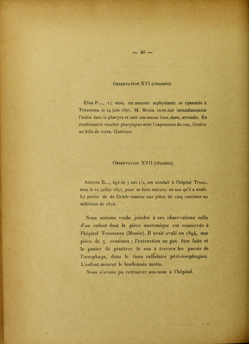 Observation XVI (résumée). Elisa P..., IJ mois, est amenée asphyxiante et cyanosée à Trousseau le 14 juin 1895. M. Broca introJuit immédiatement l’index dans le pharynx et sent une masse lisse, dure, arrondie. En combinant le toucher pharyngien avec l’expression du cou, il retire un bille de verre. Guérison. Observation XVII (résumée). Antoine B..., âgé de j ans 1/2, est conduit à l’hôpital Trous- seau le 19 juillet 1895, pour se faire extraire un sou qu’il a avalé. Le panier de de Græfe ramène une pièce de cinq centimes au millésime de 1856. Nous aurions voulu joindre à ces observations celle d’un enfant dont la pièce anatomique est conservée à riiôpital Trousseau (Musée). Il avait avalé en i8g4, une pièce de 5 centimes ; l’extraction ne put être faite et le panier fit pénétrer le sou à travers les parois de Tcesophage, dans le tissu celfulaire péri-œsophagien. L’enfant mourut le lendemain matin. Nous n’avons pu retrouver son nom à l’hôpital.