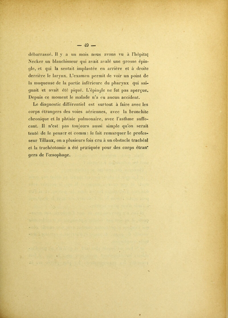 débarrassé. Il y a uii mois nous avons vu à l’hôpital Necker un blanchisseur qui avait avalé une grosse épin- gle, et qui la sentait implantée en arrière et à droite derrière le larynx. L’examen permit de voir un point de la muqueuse de la partie inférieure du pharynx qui sai- gnait et avait été piqué. L’épingle ne fut pas aperçue. Depuis ce moment le malade n’a eu aucun accident. Le diagnostic différentiel est surtout à faire avec les corps étrangers des voies aériennes, avec la bronchite chronique et la phtisie pulmonaire, avec l’asthme suffo- cant. Il n’est pas toujours aussi simple qu’on serait tenté de le penser et commj le fait remarquer le profes- seur Tillaux, on a plusieurs fois cru à un obstacle trachéal et la trachéotomie a été pratiquée pour des corps étran' gers de l’œsophage.