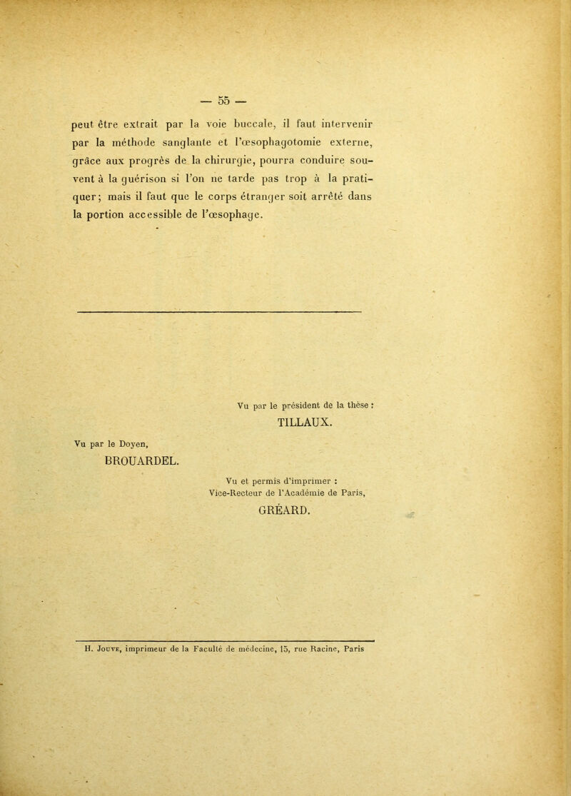 peut être extrait par la voie buccale, il faut intervenir par la méthode sanglante et l’oesophagotomie externe, grâce aux progrès de la chirurgie, pourra conduire sou- vent à la guérison si l’on ne tarde pas trop à la prati- quer; mais il faut que le corps étranger soit arrêté dans la portion accessible de l’oesophage. S Vu par le Doyen, BROUARDEL, Vu et permis d’imprimer : Vice-Recteur de l’Académie de Paris, Vu par le président de la thèse : TILLAUX. GRÉARD. H. JoDVE, imprimeur de la Faculté de médecine, 15, rue Racine, Paris