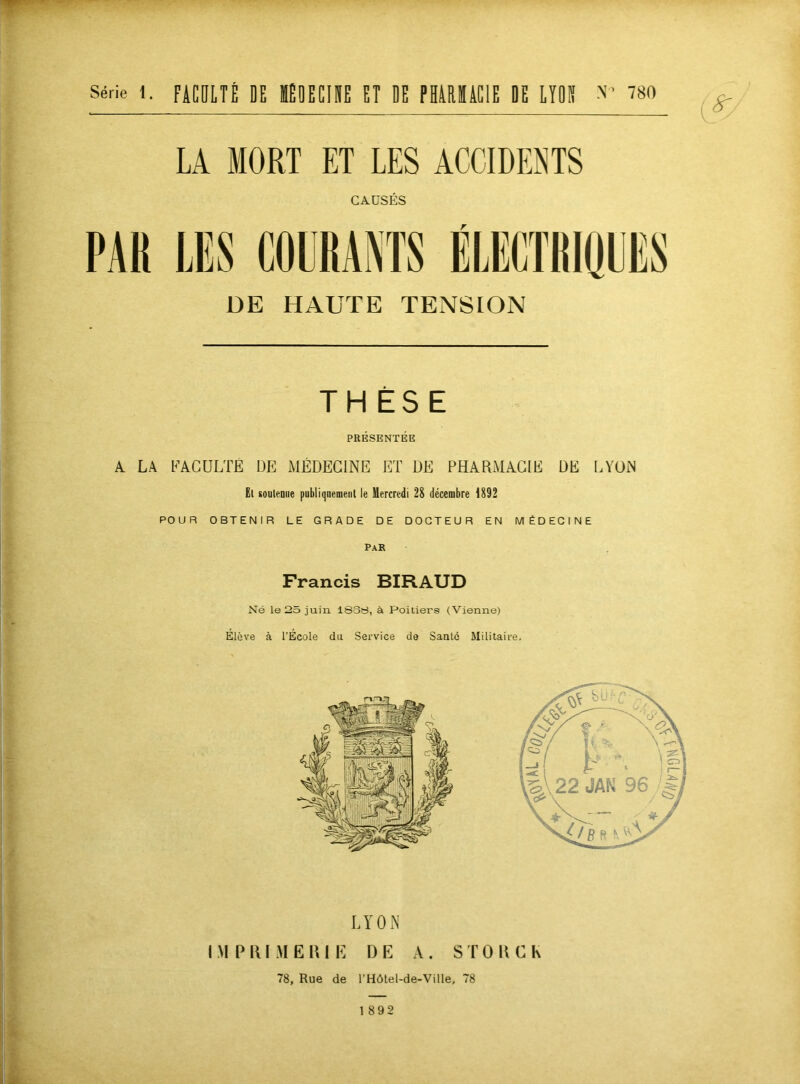 Série 1. fiCOLTÈ DE KOEEIDE ET DE PHillïiClE DE LYON 780 LA MORT ET LES ACCIDENTS CAÜSÉS DE HAUTE TENSION THÈSE PRÉSENTÉE A LA FACULTÉ DE MÉDECINE ET DE PHARMACIE DE LYON El soutenue publiquement le Mercredi 28 décembre 1892 POUR OBTENIR LE GRADE DE DOCTEUR EN MÉDECINE Par Francis BIRAUD Né le 25 juin 1S3S, à Poitiers (Vienne) Élève à l’École du Service de Santé Militaire. 1892