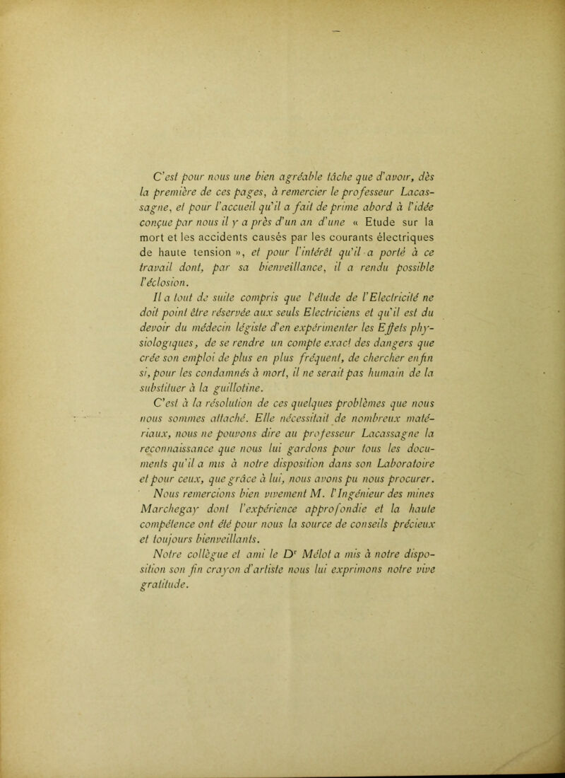 C'est pour nous une bien agréable tâche que d'avoir, dès la première de ces pages, à remercier le professeur Lacas- sagne, et pour l'accueil qu'il a fait de prime abord à l'idée conçue par nous il y a près d'un an d'une « Etude sur la mort et les accidents causés par les courants électriques de haute tension », et pour l'intérêt qu'il a porté à ce travail dont, par sa bienveillance, il a rendu possible l'éclosion. Il a tout de suite compris que l'étude de l'Electricité ne doit point être réservée aux seuls Electriciens et qu'il est du devoir du médecin légiste d'en expérimenter les Eÿets phy- siologiques, de se rendre un compte exact des dangers que crée son emploi de plus en plus fréquent, de chercher enfn si, pour les condamnés à mort, il ne serait pas humain de la substituer à la guillotine. C'est à la résolution de ces quelques problèmes que nous nous sommes attaché. Elle nécessitait de nombreux maté- riaux, nous ne pouvons dire au professeur Lacassagne la reconnaissance que nous lui gardons pour tous les docu- ments qu'il a mis à notre disposition dans son Laboratoire et pour ceux, que grâce à lui, nous avons pu nous procurer. Nous remercions bien vivement M. l'Ingénieur des mines Marchegay dont l'expérience approfondie et la haute compétence ont été pour nous la source de conseils précieux et toujours bienveillants. Notre collègue et ami le D‘‘ Mélot a mis à notre dispo- sition son fin crayon d'artiste nous lui exprimons notre vive gratitude.