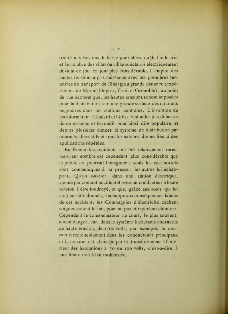 tricité aux besoins de la vie journalière oujde l’industrie et le nombre des villes ou villages éclairés électriquement devient de jour en jour plus considérable. L’emploi des hautes tensions a pris naissance avec les premières ten- tatives de transport de l’énergie à grande distance (expé- riences de Marcel Deprez, Creil et Grenoble) ; au point de vue économique, les hautes tensions se sont imposées pour la distribution sur une grande surface des courants engendrés dans les stations centrales. L’invention du transformateur (^Gaulard et Gibs) vint aider à la diffusion de ce système et le vendit pour ainsi dire populaire, et depuis plusieurs années le système .de distribution par courants alternatifs et transformateurs donne lieu à des applications répétées. ' ' j En France les accidents ont été relativement rares, mais leur nombre est cependant plus considérable que le public ne pourrait l’imaginer ; seuls les cas mortels sont communiqués à la presse : les autres lui échap- pent. Qu’un ouvrier, dans une station électrique, vienne par contact accidentel avec un conducteur à haute tension à être foudroyé, et que, grâce aux soins qui lui sont aussitôt donnés, il échappe aux conséquences fatales de cet accident,' les Gompagnies d’électricité cachent soigneusement le fait, pour ne pas effrayer leur clientèle. Cependant le consommateur ne court, le plus souvent, aucun danger, car, dans le système à courants alternatifs 'de haute tension, de 2500 volts, par exemple, le cou- rant circule seulement dans les conducteurs principaux et la tension est abaissée par le transformateur à l’inté- rieur des habitations à 50 ou 100 volts, c’est-à-dire à une limite tout à fait inoffensive.