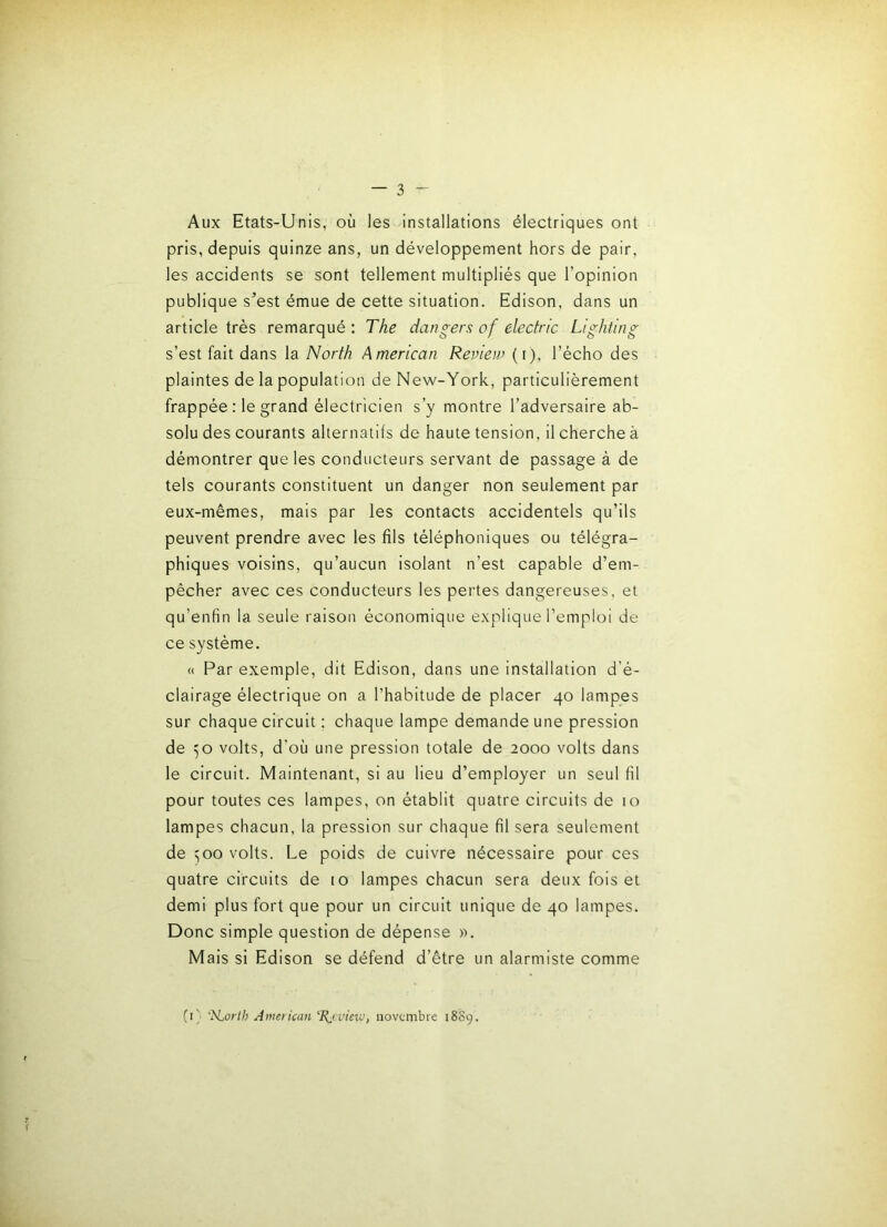 Aux Etats-Unis, où les installations électriques ont pris, depuis quinze ans, un développement hors de pair, les accidents se sont tellement multipliés que l’opinion publique s^est émue de cette situation. Edison, dans un article très remarqué : The dangers of eledric Lighting s’est fait dans la Norfh American Review (i). l’écho des plaintes de la population de New-York, particulièrement frappée : le grand électricien s’y montre l’adversaire ab- solu des courants alternatifs de haute tension, il cherche à démontrer que les conducteurs servant de passage à de tels courants constituent un danger non seulement par eux-mêmes, mais par les contacts accidentels qu’ils peuvent prendre avec les fils téléphoniques ou télégra- phiques voisins, qu’aucun isolant n’est capable d’em- pêcher avec ces conducteurs les pertes dangereuses, et qu’enfin la seule raison économique explique l’emploi de ce système. <( Par exemple, dit Edison, dans une installation d’é- clairage électrique on a l’habitude de placer 40 lampes sur chaque circuit ; chaque lampe demande une pression de ^o volts, d’où une pression totale de 2000 volts dans le circuit. Maintenant, si au lieu d’employer un seul fil pour toutes ces lampes, on établit quatre circuits de 10 lampes chacun, la pression sur chaque fil sera seulement de 500 volts. Le poids de cuivre nécessaire pour ces quatre circuits de 10 lampes chacun sera deux fois et demi plus fort que pour un circuit unique de 40 lampes. Donc simple question de dépense ». Mais si Edison se défend d’être un alarmiste comme (1} 'N^orih American 'Rj:vicm, novembre 18S9.