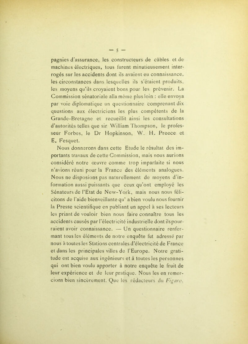 pagnies d’assurance, les constructeurs de câbles et de machines électriques, tous lurent minutieusement inter- rogés sur les accidents dont ils avaient eu connaissance, les circonstances dans lesquelles ils s’étaient produits, les moyens qu’ils croyaient bons pour les prévenir. La Commission sénatoriale alla même plus loin : elle envoya par voie diplomatique un questionnaire comprenant dix questions aux électriciens les plus compétents de la Grande-Bretagne et recueillit ainsi les consultations d’autorités telles que sir William Thompson, le profes- seur Forbes, le Dr Hopkinson, W. H. Preece et E. Fesquet. Nous donnerons dans cette Etude le résultat des im- portants travaux de cette Commission, mais nous aurions considéré notre œuvre comme trop imparfaite si nous n’avions réuni pour la France des éléments analogues. Nous ne disposions pas naturellement de moyens d’in- formation aussi puissants que ceux qu’ont employé les Sénateurs de l’Etat de New-York, mais nous nous féli- citons de l’aide bienveillante qu’ a bien voulu nous fournir la Presse scientifique en publiant un appel à ses lecteurs les priant de vouloir bien nous faire connaître tous les accidents causés par l’électricité industrielle dont ilspour- raient avoir connaissance. — Un questionnaire renfer- mant tous les éléments de notre enquête fut adressé par nous à toutes les Stations centrales d’électricité de France et dans les principales villes de l’Europe. Notre grati- tude est acquise aux ingénieurs et à toutes les personnes qui ont bien voulu apporter à notre enquête le fruit de leur expérience et de leur pratique. Nous les en remer- cions bien sincèrement. Que les rédacteurs du Figaro.
