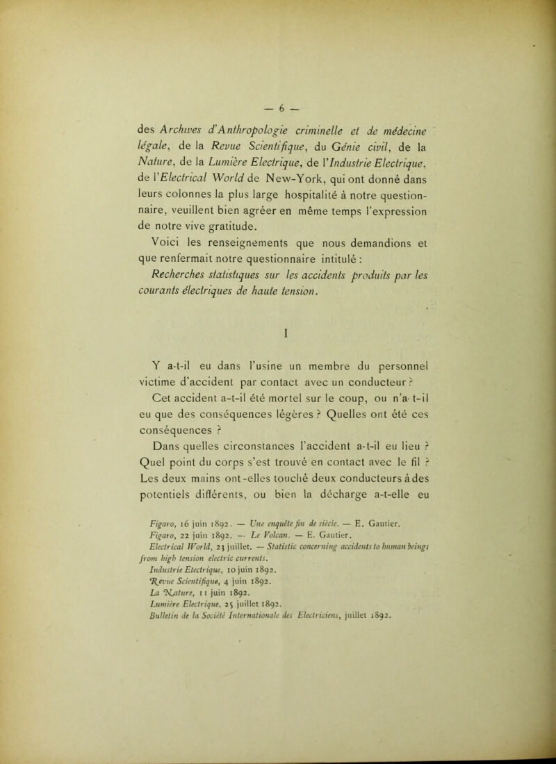 des Archives d'Anthropologie criminelle et de médecine légale, de la Revue Scientifique, du Génie civil, de la Nature, de la Lumière Electrique, de VIndustrie Electrique, de VElectrical World de New-York, qui ont donné dans leurs colonnes la plus large hospitalité à notre question- naire, veuillent bien agréer en même temps l’expression de notre vive gratitude. Voici les renseignements que nous demandions et que renfermait notre questionnaire intitulé : Recherches statistiques sur les accidents produits par les courants électriques de haute tension. I Y a-t-il eu dans l’usine un membre du personnel victime d’accident par contact avec un conducteur- Cet accident a-t-il été mortel sur le coup, ou n’a- t-il eu que des conséquences légères ? Quelles ont été ces conséquences ? Dans quelles circonstances l’accident a-t-il eu lieu ? Quel point du corps s’est trouvé en contact avec le fil ? Les deux mains ont-elles touché deux conducteurs àdes potentiels différents, ou bien la décharge a-t-elle eu Figaro, i6 juin 1892. — Une enquête fin de siècle. — E. Gautier. Figaro, 22 juin 1892. — Le Vokan. — E. Gautier. Electrical World, 2} juillet. — Statistic concerning accidents to humanbeings froni high tension electric currents. Industrie Etectrique, 10 juin 1892. ü_ei’ue Scientifique, 4 juin 1892. La ^Njiture, ii juin 1892. Lumière Electrique, 25 juillet 1892. Bulletin de la Société Internationale des Electriciens, juillet 1892.