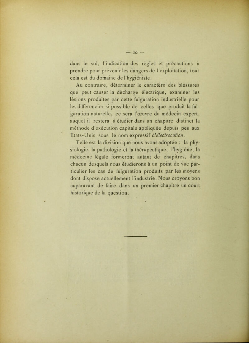 dans le sol, l’indication des règles et précautions à prendre pour prévenir les dangers de l’exploitation, tout cela est du domaine de l’hygiéniste. Au contraire, déterminer le caractère des blessures que peut causer la décharge électrique, examiner les lésions produites par cette fulguration industrielle pour les différencier si possible de celles que produit la ful- garation naturelle, ce sera l’œuvre du médecin expert, auquel il restera à étudier dans un chapitre distinct la méthode d’exécution capitale appliquée depuis peu aux Etats-Unis sous le nom expressif à'électrocution. Telle est la division que nous avons adoptée : la phy- siologie, la pathologie et la thérapeutique, l’hygiéne, la médecine légale formeront autant de chapitres, dans chacun desquels nous étudierons à un point de vue par- ticulier les cas de fulguration produits par les moyens dont dispose actuellement l’industrie. Nous croyons bon auparavant de faire dans un premier chapitre un court historique de la question.