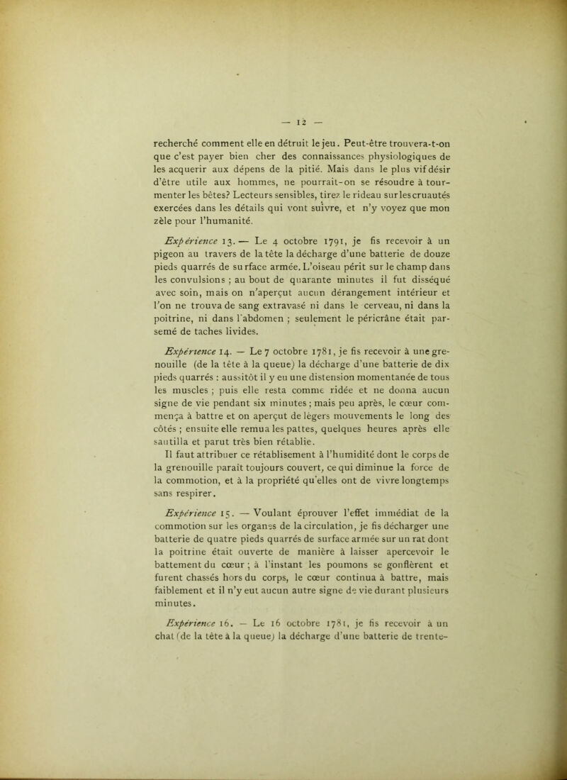 recherché comment elle en détruit le jeu. Peut-être trouvera-t-on que c’est payer bien cher des connaissances physiologiques de les acquérir aux dépens de la pitié. Mais dans le plus vif désir d’être utile aux hommes, ne pourrait-on se résoudre à tour- menter les bêtes.? Lecteurs sensibles, tirez le rideau sur les cruautés exercées dans les détails qui vont suivre, et n’y voyez que mon zèle pour l’humanité. Expérience 13.— Le 4 octobre 1791, je fis recevoir à un pigeon au travers de la tête la décharge d’une batterie de douze pieds quarrés de surface armée. L’oiseau périt sur le champ dans les convulsions ; au bout de quarante minutes il fut disséqué avec soin, mais on n’aperçut aucun dérangement intérieur et l'on ne trouva de sang extravasé ni dans le cerveau, ni dans la poitrine, ni dans l’abdomen ; seulement le péricrâne était par- semé de taches livides. Expérience 14. — Le 7 octobre 1781, je fis recevoir à une gre- nouille (de la tête à la queue^ la décharge d’une batterie de dix pieds quarrés ; aussitôt il y eu une distension momentanée de tous les muscles ; puis elle resta comme ridée et ne donna aucun signe de vie pendant six minutes ; mais peu après, le cœur com- mença à battre et on aperçut de légers mouvements le long des côtés ; ensuite elle remua les pattes, quelques heures après elle sautilla et parut très bien rétablie. Il faut attribuer ce rétablisement à l’humidité dont le corps de la grenouille paraît toujours couvert, ce qui diminue la force de la commotion, et à la propriété qu'elles ont de vivre longtemps sans respirer. Expérience 15. —Voulant éprouver l’effet immédiat de la commotion sur les organes de la circulation, je fis décharger une batterie de quatre pieds quarrés de surface armée sur un rat dont la poitrine était ouverte de manière à laisser apercevoir le battement du cœur ; à l’instant les poumons se gonflèrent et furent chassés hors du corps, le cœur continua à battre, mais faiblement et il n’y eut aucun autre signe de vie durant plusieurs minutes. Expérience 16. — Le 16 octobre 1781, je fis recevoir à un chat fde la tête à la queuej la décharge d’une batterie de trente-
