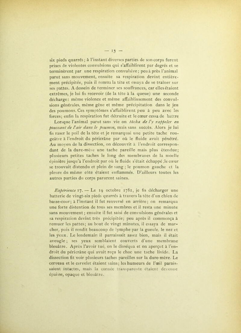 six pieds quarrés ; à l'instant diverses parties de son corps furent prises de violentes convulsions qui s’affaiblirent par degrés et se terminèrent par une respiration convulsive; peu à près l’animal parut sans mouvement, ensuite sa respiration devint entière- ment précipitée, puis il remua la tête et essaya de se traîner sur ses pattes. A dessein de terminer ses souffrances, car ellesétaient extrêmes, je lui fis recevoir (de la tête à la queue) une seconde décharge: même violence et même affaiblissement des convul- sions générales, même gêne et même précipitation dans le jeu des poumons. Ces symptômes s’affaiblirent peu à peu avec les forces; enfin la respiration fut détruite et le cœur cessa de battre Lorsque l’animal parut sans vie on tâcha de l’y rappeler en polissant de T air dans le poumon^ mais sans succès. Alors je lui fis raser le poil de la tête et je remarquai une petite tache rou- geâtre à l’endroit du péricrâne par où le fluide avait pénétré. Au moyen de la dissection, on découvrit à l’endroit correspon- dant de la dure-mèie une tache pareille mais plus étendue; plusieurs petites taches le long des membranes de la moelle épinière jusqu’à l’endroit par où le fluide s’était échappé ;le cœur se trouvait distendu et plein de sang ; le poumon gauche et la pleure du même côté étaient enflammés. D’ailleurs toutes les autres parties du corps parurent saines. Expérience . — Le 19 octobre 1781, je fis décharger une batterie de vingt-six pieds quarrés à travers la tête d'un chien de basse-cour; à l'instant il fut renversé en arrière; on remarqua une forte distention de tous ses membres et il resta une minute sans mouvement ; ensuite il fut saisi de convulsions générales et sa respiration devint très précipitée; peu après il commença à remuer les pattes; au bout de vingt minutes, il essaj'a de mar- cher, puis il rendit beaucoup de lymphe par la gueule, le nez et les yeux. Le lendemain il parraissait assez bien, mais il était aveugle ; ses yeux semblaient couverts d’une membrane bleuâtre. Après l’avoir tué, on le disséqua et on aperçut à l'en- droit du péricrâne qui avait reçu le choc une tache livide. La dissection fit voir plusieurs taches pareilles sur la dure-mère. Le cerveau et le cervelet étaient sains; les humeurs de l’œil parais- saient intactes, mais la cornée transparente étaient devenue épaisse, opaque et bleuâtre.