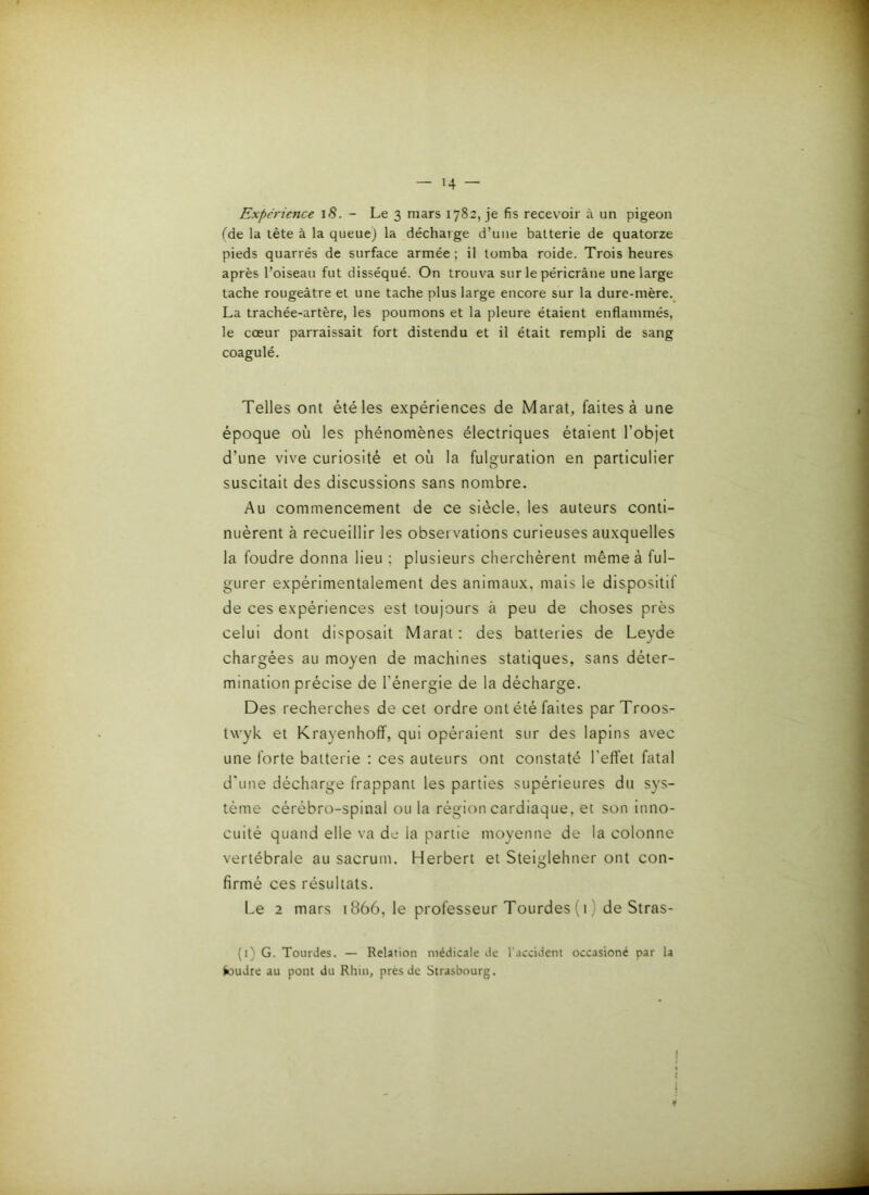 — H Expérience iS. - Le 3 mars 1782, je fis recevoir à un pigeon fde la tête à la queue) la décharge d’une batterie de quatorze pieds quarrés de surface armée ; il tomba roide. Trois heures après l’oiseau fut disséqué. On trouva sur le péricrâne une large tache rougeâtre et une tache plus large encore sur la dure-mère. La trachée-artère, les poumons et la pleure étaient enflammés, le cœur parraissait fort distendu et il était rempli de sang coagulé. Telles ont été les expériences de Marat, faites à une époque où les phénomènes électriques étaient l’objet d’une vive curiosité et où la fulguration en particulier suscitait des discussions sans nombre. Au commencement de ce siècle, les auteurs conti- nuèrent à recueillir les observations curieuses auxquelles la foudre donna lieu ; plusieurs cherchèrent même à ful- gurer expérimentalement des animaux, mais le dispositif de ces expériences est toujours à peu de choses près celui dont disposait Marat : des batteries de Leyde chargées au moyen de machines statiques, sans déter- mination précise de l’énergie de la décharge. Des recherches de cet ordre ont été faites parTroos- twyk et Krayenhoff, qui opéraient sur des lapins avec une forte batterie : ces auteurs ont constaté l'efl'et fatal d'une décharge frappant les parties supérieures du sys- tème cérébro-spinal ou la région cardiaque, et son inno- cuité quand elle va de la partie moyenne de la colonne vertébrale au sacrum. Herbert et Steiglehner ont con- firmé ces résultats. Le 2 mars 1866, le professeur Tourdes(i) de Stras- (i) G. Tourdes. — Relation médicale de l'accident occasioné par la foudre au pont du Rhin, près de Strasbourg. I