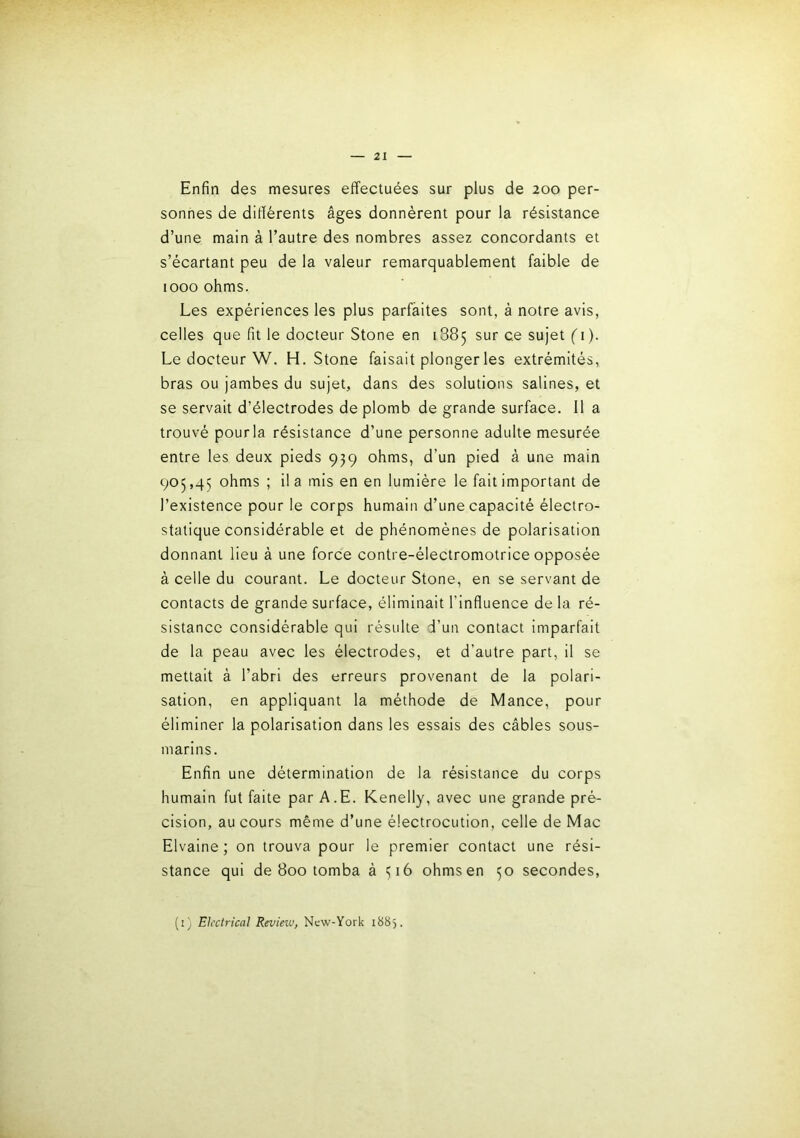 Enfin des mesures effectuées sur plus de 200 per- sonnes de difiérents âges donnèrent pour la résistance d’une main à l’autre des nombres assez concordants et s’écartant peu de la valeur remarquablement faible de 1000 ohms. Les expériences les plus parfaites sont, à notre avis, celles que fit le docteur Stone en 1885 sur ce sujet ( 1). Le docteur W. H. Stone faisait plonger les extrémités, bras ou jambes du sujet, dans des solutions salines, et se servait d’électrodes de plomb de grande surface. 11 a trouvé pour la résistance d’une personne adulte mesurée entre les deux pieds 939 ohms, d’un pied à une main 905,45 ohms ; il a mis en en lumière le fait important de l’existence pour le corps humain d’une capacité électro- statique considérable et de phénomènes de polarisation donnant lieu à une force contre-électromotrice opposée à celle du courant. Le docteur Stone, en se servant de contacts de grande surface, éliminait l’influence de la ré- sistance considérable qui résulte d’un contact imparfait de la peau avec les électrodes, et d’autre part, il se mettait à l’abri des erreurs provenant de la polari- sation, en appliquant la méthode de Mance, pour éliminer la polarisation dans les essais des câbles sous- marins. Enfin une détermination de la résistance du corps humain fut faite par A.E. Kenelly, avec une grande pré- cision, au cours même d’une électrocution, celle de Mac Elvaine ; on trouva pour le premier contact une rési- stance qui de 800 tomba à 516 ohms en 50 secondes, (i) Eh'ctrical Revietu, New-York 1885.