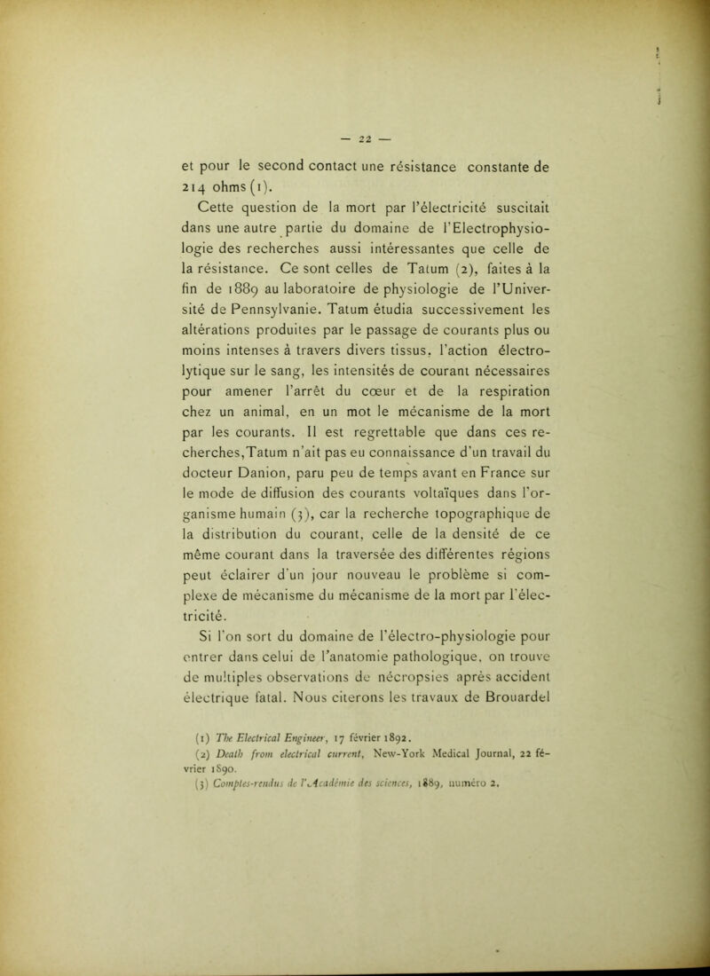 et pour le second contact une résistance constante de 214 ohms (i). Cette question de la mort par l’électricité suscitait dans une autre partie du domaine de l’Electrophysio- logie des recherches aussi intéressantes que celle de la résistance. Ce sont celles de Tatum (2), faites à la fin de 1889 au laboratoire de physiologie de l’Univer- sité de Pennsylvanie. Tatum étudia successivement les altérations produites par le passage de courants plus ou moins intenses à travers divers tissus, l’action électro- lytique sur le sang, les Intensités de courant nécessaires pour amener l’arrêt du cœur et de la respiration chez un animal, en un mot le mécanisme de la mort par les courants. Il est regrettable que dans ces re- cherches,Tatum n’ait pas eu connaissance d’un travail du docteur Danion, paru peu de temps avant en France sur le mode de diffusion des courants voltaïques dans l'or- ganisme humain (j), car la recherche topographique de la distribution du courant, celle de la densité de ce même courant dans la traversée des différentes régions peut éclairer d’un jour nouveau le problème si com- plexe de mécanisme du mécanisme de la mort par l’élec- tricité. Si l’on sort du domaine de l’électro-physiologie pour entrer dans celui de l’anatomie pathologique, on trouve de multiples observations de nécropsies après accident électrique fatal. Nous citerons les travaux de Brouardel (1) The Ekctrical Engineer, 17 février 1892. (2) Death froin ehctrical current, New-York Medical Journal, 22 fé- vrier 1S90. (5) Comptes-iciutiis de l'^icadèmie des sciences, 1889, numéro 2.