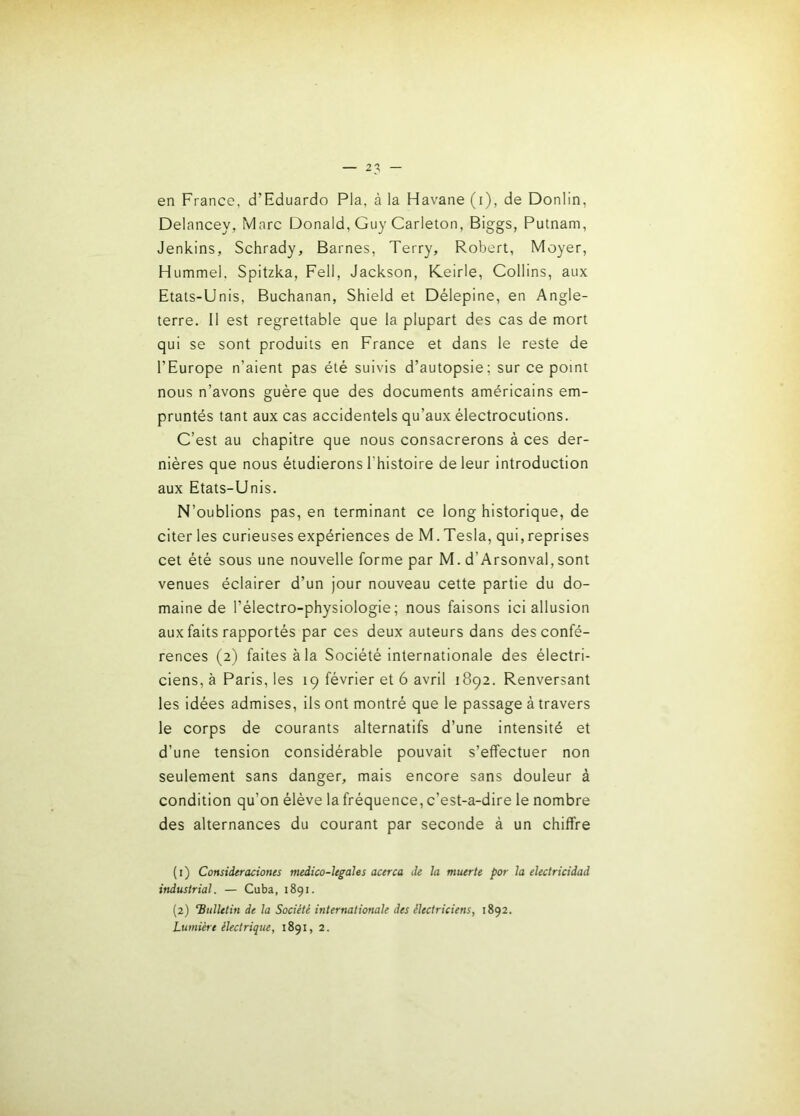 en France, d’Eduardo Pla, à la Havane (i), de Donlin, Delancey, Marc Donald, Guy Carleton, Biggs, Putnam, Jenkins, Schrady, Barnes, Terry, Robert, Moyer, Hummel, Spitzka, Fell, Jackson, K.eirle, Collins, aux Etats-Unis, Buchanan, Shield et Délepine, en Angle- terre. Il est regrettable que la plupart des cas de mort qui se sont produits en France et dans le reste de l’Europe n’aient pas été suivis d’autopsie; sur ce point nous n’avons guère que des documents américains em- pruntés tant aux cas accidentels qu’aux électrocutions. C’est au chapitre que nous consacrerons à ces der- nières que nous étudierons l’histoire de leur introduction aux Etats-Unis. N’oublions pas, en terminant ce long historique, de citer les curieuses expériences de M. Tesla, qui,reprises cet été sous une nouvelle forme par M. d’Arsonval, sont venues éclairer d’un Jour nouveau cette partie du do- maine de l’électro-physiologie ; nous faisons ici allusion aux faits rapportés par ces deux auteurs dans des confé- rences (2) faites à la Société internationale des électri- ciens, à Paris, les 19 février et 6 avril 1892. Renversant les idées admises, ils ont montré que le passage à travers le corps de courants alternatifs d’une intensité et d’une tension considérable pouvait s’effectuer non seulement sans danger, mais encore sans douleur à condition qu’on élève la fréquence, c’est-a-dire le nombre des alternances du courant par seconde à un chiffre (i) Considtraciones medico-Ugahs acirca de la muerte par la electricidad industrial. — Cuba, 1891. {2) ‘Bulletin de la Société internationale des électriciens, 1892.