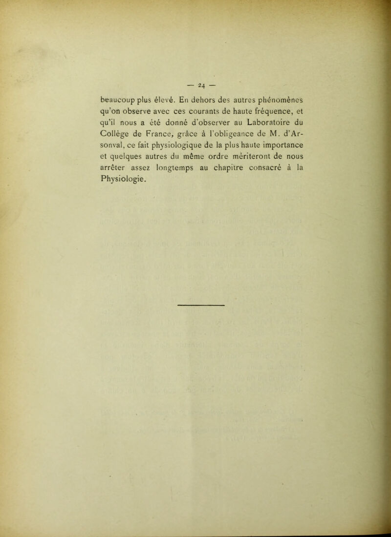 beaucoup plus élevé. En dehors des autres phénomènes qu’on observe avec ces courants de haute fréquence, et qu’il nous a été donné d’observer au Laboratoire du Collège de France, grâce à l’obligeance de M. d’Ar- sonval, ce fait physiologique de la plus haute importance et quelques autres du même ordre mériteront de nous arrêter assez longtemps au chapitre consacré à la Physiologie.