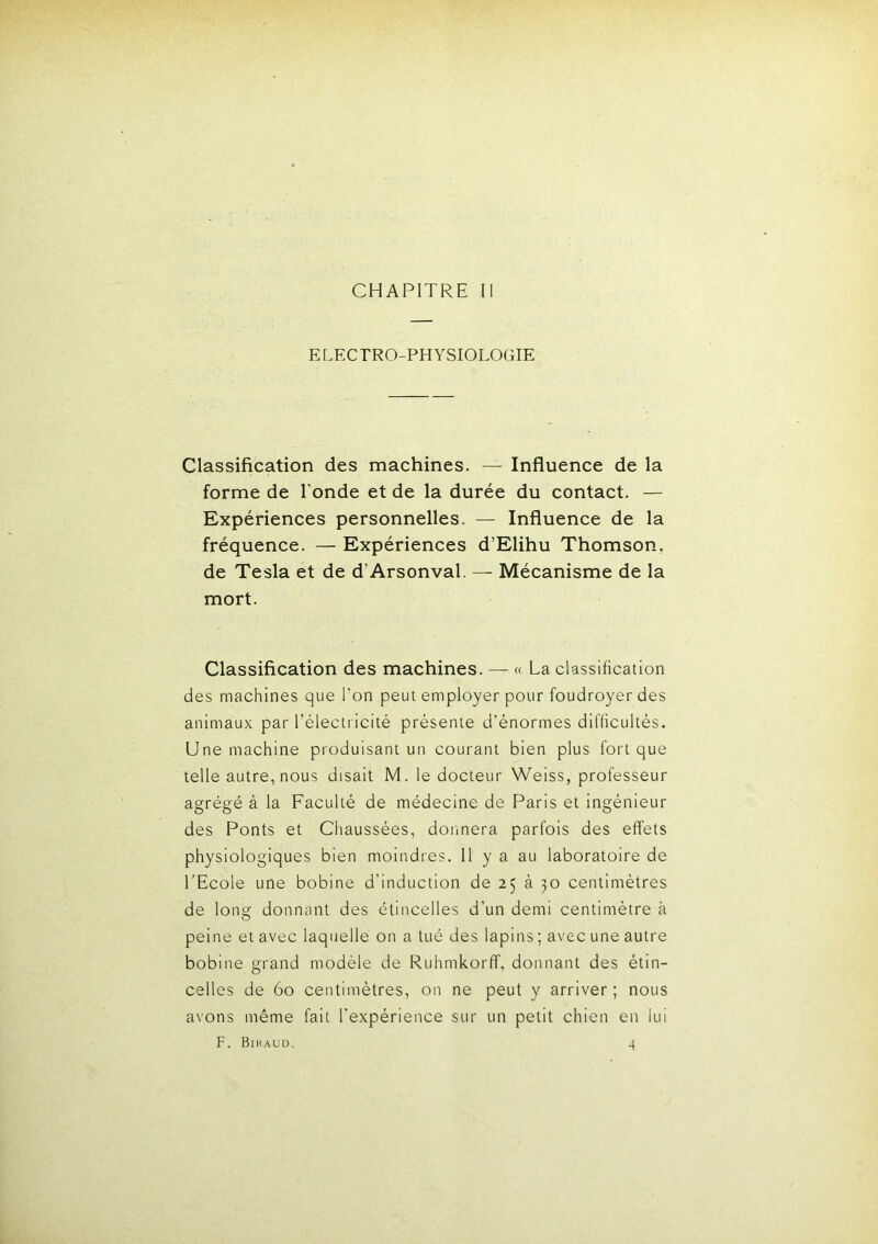 CHAPITRE II E LEC TRO-PH YSIOLOGIE Classification des machines. — Influence de la forme de Tonde et de la durée du contact. — Expériences personnelles. — Influence de la fréquence. — Expériences d’Elihu Thomson, de Tesla et de d’Arsonval. — Mécanisme de la mort. Classification des machines. — « La classification des machines que Ton peut employer pour foudroyer des animaux par Téleclricité présente d’énormes difficultés. Une machine produisant un courant bien plus fort que telle autre, nous disait M. le docteur Weiss, professeur agrégé à la Faculté de médecine de Paris et ingénieur des Ponts et Chaussées, donnera parfois des effets physiologiques bien moindres. Il y a au laboratoire de TEcole une bobine d’induction de 25 à 30 centimètres de long donnant des étincelles d’un demi centimètre à peine et avec laquelle on a tué des lapins ; avec une autre bobine grand modèle de Ruhmkorff, donnant des étin- celles de 60 centimètres, on ne peut y arriver ; nous avons même fait l’expérience sur un petit chien en lui