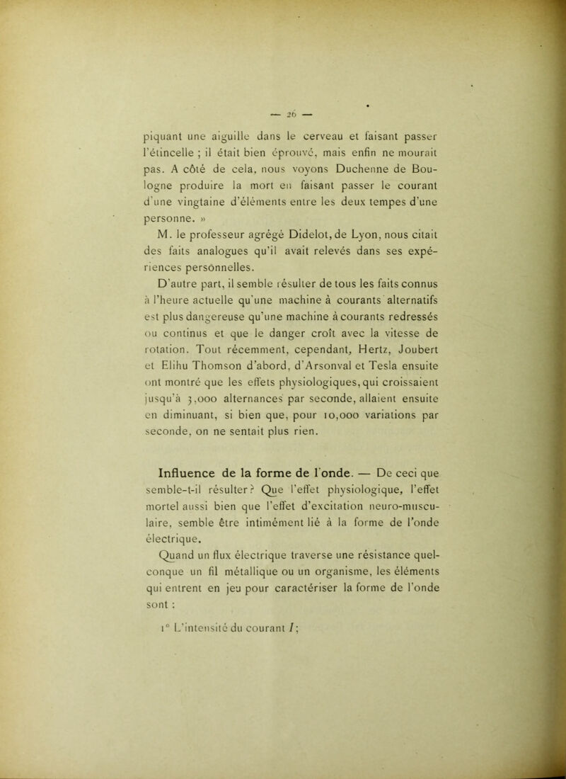 — 20 piquant une aiguille dans le cerveau et faisant passer l’étincelle ; il était bien éprouvé, mais enfin ne mourait pas. A côté de cela, nous voyons Duchenne de Bou- logne produire la mort en faisant passer le courant d'une vingtaine d’éléments entre les deux tempes d’une personne. » M. le professeur agrégé Dldelot,de Lyon, nous citait des faits analogues qu’il avait relevés dans ses expé- riences personnelles. D’autre part, il semble résulter de tous les faits connus à l’heure actuelle qu'une machine à courants alternatifs est plus dangereuse qu’une machine à courants redressés ou continus et que le danger croît avec la vitesse de rotation. Tout récemment, cependant, Hertz, Joubert et Elihu Thomson d’abord, d’Arsonval et Tesla ensuite ont montré que les effets physiologiques, qui croissaient jusqu’à 3,000 alternances par seconde, allaient ensuite en diminuant, si bien que, pour 10,000 variations par seconde, on ne sentait plus rien. Influence de la forme de l'onde. — De ceci que semble-t-il résulter? Que l’effet physiologique, l’effet mortel aussi bien que l’effet d’excitation neuro-muscu- laire, semble être intimément lié à la forme de l’onde électrique. Quand un flux électrique traverse une résistance quel- conque un fil métallique ou un organisme, les éléments qui entrent en jeu pour caractériser la forme de l’onde sont : i” L'intensité du courant /;