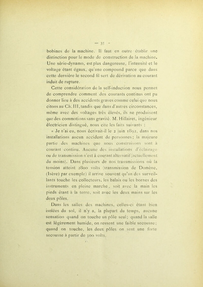 bobines de la machine. 11 faut en outre établir une distinction pour le mode de construction de la machine. Une série-dynamo, est plus dangereuse, l’intensité et le voltage étant égaux, qu’une compound parce que dans cette dernière le second fil sert de dérivation au courant induit de rupture. Cette considération de la self-induction nous permet de comprendre comment des courants continus ont pu donner lieu à des accidents graves comme celui que nous citons au Ch. 111, tandis que dans d’autres circonstances, même avec des voltages très élevés, ils ne produisent que des commotions sans gravité. M. Hillairet, ingénieur électricien distingué, nous cite les faits suivants : « Je n’ai eu, nous écrivait-il le 2 juin 1892, dans nos installations aucun accident de personnes; la majeure partie des machines que nous construisons sont à courant continu. Aucune des installations d'éclairage ou de transmission n’est à courant alternatif (actuellement du moins). Dans plusieurs de nos transmissions où la tension atteint 2800 volts (transmission de Domène, (Isère) par exemple) il arrive souvent qu’un des surveil- lants touche les collecteurs, les balais ou les bornes des instruments en pleine marche , soit avec la main les pieds étant à la terre, soit avec les deux mains sur les deux pôles. Dans les salles des machines, celles-ci étant bien isolées du sol, il n’y a, la plupart du temps, aucune sensation quand on touche un pôle seul; quand la salle est légèrement humide, on ressent une faible secousse; quand on touche, les deux pôles on sent une forte secousse à partir de 300 volts.