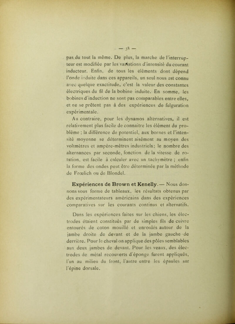 , pas^du tout la même. De plus, la marche de l’interrup- teur est modifiée par les vacations d’intensité du courant inducteur. Enfin, de tous les éléments dont dépend l’onde induite dans ces appareils, un seul nous est connu avec quelque exactitude, c’est la valeur des constantes électriques du fil de la bobine induite. En somme, les bobines d’induction ne sont pas comparables entre elles, et ne se prêtent pas à des expériences de fulguration expérimentale. Au contraire, pour les dynamos alternatives, il est relativement plus facile de connaître les élément du pro- blème ; la différence de potentiel, aux bornes et l’inten- sité moyenne se déterminent aisément au moyen des voltmètres et ampère-mètres industriels; le nombre des alternances par seconde, fonction de la vitesse de ro- tation, est facile à calculer avec un tachymètre ; enfin la forme des ondes peut être déterminée par la méthode de Frœlich ou de Blondel. Expériences de Brown et Kenelly.— Nous don- nons sous forme de tableaux, les résultats obtenus par des expérimentateurs américains dans des expériences comparatives sur les courants continus et alternatifs. Dans les expériences faites sur les chiens, les élec- trodes étaient constitués par de simples fils de cuivre entourés de coton mouillé et enroulés autour de la jambe droite de devant et de la jambe gauche de derrière. Pour le cheval on applique des pôles semblables aux deux jambes de devant. Pour les veaux, des élec- trodes de métal recouverts d’éponge furent appliqués, l’un au milieu du front, l’autre entre les épaules sur l’épine dorsale.