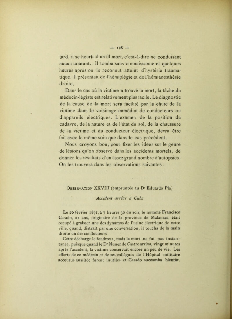 tard, il se heurta à un fil mort, c’est-à-dire ne conduisant aucun courant. Il tomba sans connaissance et quelques heures après on le reconnut atteint d'hystérie trauma- tique. Il présentait de l’hémiplégie et de l’hémianesthésie droite. Dans le cas où la victime a trouvé la mort, la tâche du médecin-légiste est relativement plus facile. Le diagnostic de la cause de la mort sera facilité par la chute de la victime dans le voisinage immédiat de conducteurs ou d’appareils électriques. L’examen de la position du cadavre, de la nature et de l’état du sol, de la chaussure de la victime et du conducteur électrique, devra être fait avec le même soin que dans le cas précédent. Nous croyons bon, pour fixer les idées sur le genre de lésions qu’on observe dans les accidents mortels, de donner les résultats d’un assez grand nombre d’autopsies. On les trouvera dans les observations suivantes : Observation XXVIII (empruntée au D‘‘ Eduardo Pla) Accident arrivé à Cuba Le 20 février 1891, à 7 heures 30 du soir, le nommé Francisco Casado, 21 ans, originaire de la province de Malanzas, était occupé à graisser une des dynamos de l’usine électrique de cette ville, quand, distrait par une conversation, il toucha de la main droite un des conducteurs. Cette décharge le foudroya, mais la mort ne fut pas instan- tanée, puisque quand le D'' Nunez de Castro arriva, vingt minutes après l’accident, la victime conservait encore un peu de vie. Les efforts de ce médecin et de ses collègues de l’Hôpital militaire accourus aussitôt furent inutiles et Casado succomba bientôt. #