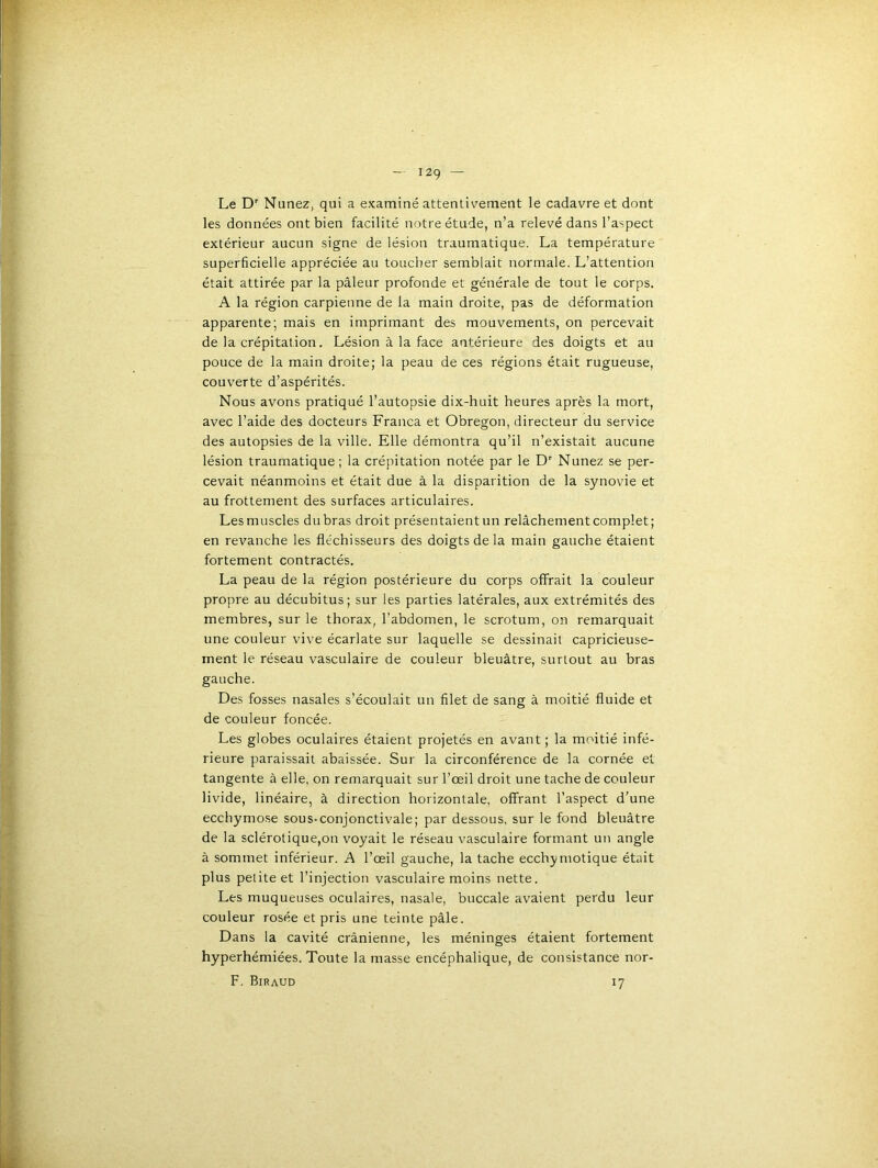 I2g — Le D'' Nunez, qui a examiné attentivement le cadavre et dont les données ont bien facilité notre étude, n’a relevé dans l’aspect extérieur aucun signe de lésion traumatique. La température superficielle appréciée au toucher semblait normale. L’attention était attirée par la pâleur profonde et générale de tout le corps. A la région carpienne de la main droite, pas de déformation apparente; mais en imprimant des mouvements, on percevait de la crépitation, Lésion à la face antérieure des doigts et au pouce de la main droite; la peau de ces régions était rugueuse, couverte d’aspérités. Nous avons pratiqué l’autopsie dix-huit heures après la mort, avec l’aide des docteurs Franca et Obregon, directeur du service des autopsies de la ville. Elle démontra qu’il n’existait aucune lésion traumatique ; la crépitation notée par le D'' Nunez se per- cevait néanmoins et était due à la disparition de la synovie et au frottement des surfaces articulaires. Les muscles du bras droit présentaient un relâchement complet; en revanche les fléchisseurs des doigts delà main gauche étaient fortement contractés. La peau de la région postérieure du corps offrait la couleur propre au décubitus; sur les parties latérales, aux extrémités des membres, sur le thorax, l’abdomen, le scrotum, on remarquait une couleur vive écarlate sur laquelle se dessinait capricieuse- ment le réseau vasculaire de couleur bleuâtre, surtout au bras gauche. Des fosses nasales s’écoulait un filet de sang à moitié fluide et de couleur foncée. Les globes oculaires étaient projetés en avant ; la moitié infé- rieure paraissait abaissée. Sur la circonférence de la cornée et tangente à elle, on remarquait sur l’œil droit une tache de couleur livide, linéaire, à direction horizontale, offrant l’aspect d’une ecchymose sous-conjonctivale; par dessous, sur le fond bleuâtre de la sclérotique,on voyait le réseau vasculaire formant un angle à sommet inférieur. A l’œil gauche, la tache ecchymotique était plus petite et l’injection vasculaire moins nette. Les muqueuses oculaires, nasale, buccale avaient perdu leur couleur rosée et pris une teinte pâle. Dans la cavité crânienne, les méninges étaient fortement hyperhémiées. Toute la masse encéphalique, de consistance nor- F. Biraud 17