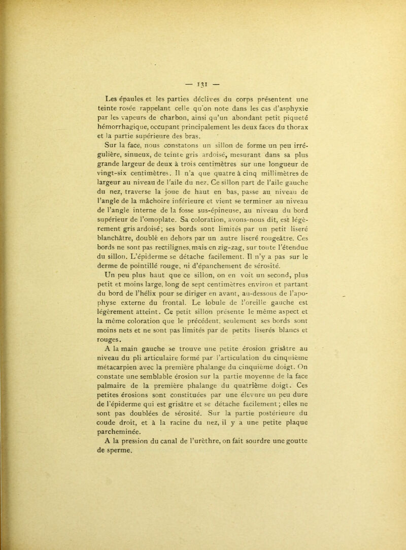 Les épaules et les parties déclives du corps présentent une teinte rosée rappelant celle qu'on note dans les cas d'asphyxie par les vapeurs de charbon, ainsi qu’un abondant petit piqueté hémorrhagique, occupant principalement les deux faces du thorax et la partie supérieure des bras. Sur la face, nous constatons un sillon de forme un peu irré- gulière, sinueux, de teinte gris ardoisé, mesurant dans sa plus grande largeur de deux à trois centimètres sur une longueur de vingt-six centimètres. Il n’a que quatre à cinq millimètres de largeur au niveau de l'aile du nez. Ce sillon part de l’aile gauche du nez, traverse la joue de haut en bas, passe au niveau de l’angle de la mâchoire inférieure et vient se terminer au niveau de l’angle interne de la fosse sus-épineuse, au niveau du bord supérieur de l’omoplate. Sa coloration, avons-nous dit, est légè- rement gris ardoisé ; ses bords sont limités par un petit liseré blanchâtre, doublé en dehors par un autre liseré rougeâtre. Ces bords ne sont pas rectilignes, mais en zig-zag, sur toute l’étendue du sillon. L’épiderme se détache facilement. Il n’y a pas sur le derme de pointillé rouge, ni d’épanchement de sérosité. Un peu plus haut que ce sillon, on en voit un second, plus petit et moins large, long de sept centimètres environ et partant du bord de l’hélix pour se diriger en avant, au-dessous de l’apo- physe externe du frontal. Le lobule de l’oreille gauche est légèrement atteint. Ce petit sillon présente le même aspect et la même coloration que le précédent, seulement ses bords sont moins nets et ne sont pas limités par de petits liserés blancs et rouges. A la main gauche se trouve une petite érosion grisâtre au niveau du pli articulaire formé par l’articulation du cinquième métacarpien avec la première phalange du cinquième doigt. On constate une semblable érosion sur la partie moyenne de la face palmaire de la première phalange du quatrième doigt. Ces petites érosions sont constituées par une élevure un peu dure de l’épiderme qui est grisâtre et se détache facilement; elles ne sont pas doublées de sérosité. Sur la partie postérieure du coude droit, et à la racine du nez, il y a une petite plaque parcheminée. A la pression du canal de l’urèthre, on fait sourdre une goutte de sperme.