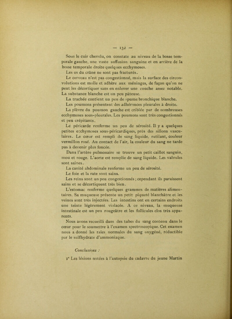 Sous le cuir chevelu, on constate au niveau de la bosse tem- porale gauche, une vaste suffusion sanguine et en arrière de la bosse temporale droite quelques ecchymoses. Les os du crâne ne sont pas fracturés. Le cerveau n’est pas congestionné, mais la surface des circon- volutions est molle et adhère aux méninges, de façon qu’on ne peut les décortiquer sans en enlever une couche assez notable. La substance blanche est un peu pâteuse. La trachée contient un peu de spume bronchique blanche. Les poumons présentent des adhérences pleurales à droite. La plèvre du poumon gauche est criblée par de nombreuses ecchymoses sous-pleurales. Les poumons sont très congestionnés et peu crépitants. Le péricarde renferme un peu de sérosité. Il y a quelques petites ecchymoses sous-péricardiques, près des sillons vascu- laires. Le cœur est rempli de sang liquide, rutilant, couleur vermillon rosé. Au contact de l’air, la couleur du sang ne tarde pas à devenir plus foncée. Dans l’artère pulmonaire sè trouve un petit caillot sanguin, mou et rouge. L’aorte est remplie de sang liquide. Les valvules sont saines. La cavité abdominale renferme un peu de sérosité. Le foie et la rate sont sains. Les reins sont un peu congestionnés ; cependant ils paraissent sains et se décortiquent très bien. L’estomac renferme quelques grammes de matières alimen- taires. Sa muqueuse présente un petit piqueté blanchâtre et les veines sont très injectées. Les intestins ont en certains endroits une teinte légèrement violacée. A ce niveau, la muqueuse intestinale est un peu rougeâtre et les follicules clos très appa- rents. Nous avons recueilli dans des tubes du sang contenu dans le cœur pour le soumettre à l’examen spectroscopique. Cet examen nous a donné les raies normales du sang o.xygéné, réductible par le sulfhydrate d’ammoniaque. Conclusio7is : r Les lésions notées à l’autopsie du cadavre du jeune Martin