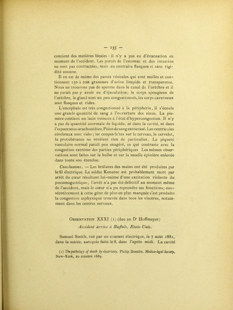 conlient des matières fécales : il n’y a pas eu d’évacuation au moment de l’accident. Les parois de l’estomac et des intestins ne sont pas contractées^ mais au contraire flasques et sans rigi- dité aucune. Il en est de même des parois vésicales qui sont molles et con- tiennent 150 à 200 grammes d’urine limpide et transparente. Nous ne trouvons pas de sperme dans le canal de l’urèthre et il ne paraît pas y avoir eu d’éjaculation; le corps spongieux de l’urèthre, le gland sont un peu congestionnés, les corps caverneux sont flasques et vides. L’encéphale est très congestionné à la périphérie , il s’écoule une grande quantité de sang à l’ouverture des sinus. La pie- mère contient un lacis veineux à l'état d’hypercongestion. Il n’y a pas de quantité anormale de liquide, ni dans la cavité, ni dans l’espace sous-arachnoïdien. Pointde sang extravasé. Les ventricules cérébraux sont vides; les coupes fartes sur lecerv’eau, le cervelet, la protubérance ne révèlent rien de particulier. Le piqueté vasculaire normal paraît peu exagéré, ce qui contraste avec la congestion extrême des parties périphériques Les mêmes obser- vations sont faites sur le bulbe et sur la moelle épinière enlevée dans toute son étendue. Conclusions. — Les brûlures des mains ont été produites par le fil électrique. Le soldat Konarec est probablement mort par arrêt du cœur résultant lui-même d’une excitation violente du pneumogastrique; l’arrêt n’a pas été définitif au moment même de l’accident, mais le cœur n’a pu reprendre ses fonctions; con- sécutivement à cette gêne de plus en plus marquée s’est produite la congestion asphyxique trouvée dans tous les viscères, notam- ment dans les centres nerveux. Observation XXXI (i) (due au D' Hoffmeyerj Accident arrivé à Buffalo, Etats-Unis. Samuel Smith, tué par un courant électrique, le 7 août 1881, dans la soirée, autopsie faite le 8, dans l’après midi. La cavité (i) Thepatholo^y of death by dectricity. Philip Domlin. Medico-ltgal SocUty, New-York, 20 octobre 1889.