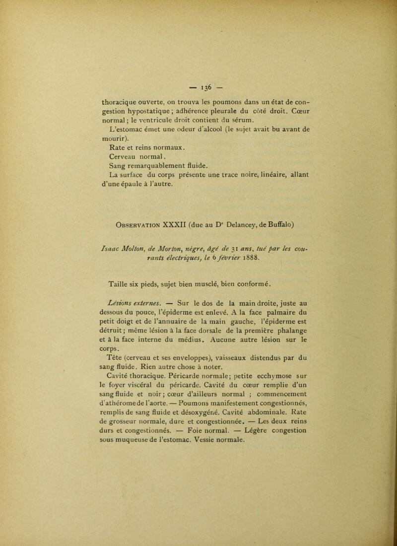 thoracique ouverte, on trouva les poumons dans un état de con- gestion hypostatique ; adhérence pleurale du côté droit. Cœur normal ; le ventricule droit contient du sérum. L’estomac émet une odeur d'alcool (le sujet avait bu avant de mourir). Rate et reins normaux. Cerveau normal, Sang remarquablement fluide. La surface du corps présente une trace noire, linéaire, allant d’une épaule à l’autre. Observation XXXII (due au D' Delancey, de Buffalo) Isaac Molton, de Morton^ nègre, âgé de 31 ans, tué par les cou rants électriques, le 6 février 1888. Taille six pieds, sujet bien musclé, bien conformé. Lésions externes. — Sur le dos de la main droite, juste au dessous du pouce, l’épiderme est enlevé. A la face palmaire du petit doigt et de l’annuaire de la main gauche, l’épiderme est détruit ; même lésion à la face dorsale de la première phalange et à la face interne du médius. Aucune autre lésion sur le corps. Tête (cerveau et ses enveloppes), vaisseaux distendus par du sang fluide. Rien autre chose à noter. Cavité thoracique. Péricarde normale; petite ecchymose sur le foyer viscéral du péricarde. Cavité du cœur remplie d’un sang fluide et noir ; cœur d’ailleurs normal ; commencement d'athéromede l’aorte. — Poumons manifestement congestionnés, remplis de sang fluide et désoxygéné. Cavité abdominale. Rate de grosseur normale, dure et congestionnée. — Les deux reins durs et congestionnés. — Foie normal. — Légère congestion sous muqueuse de l’estomac. Vessie normale.