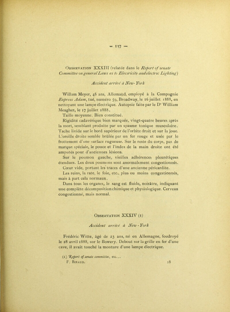 Observation XXXIII frelatée dans lé Report of senate Co7nmittee ongeiieralLaws as to Eleciricity andelectric Lighting) Accident arrivé à New- York Willam Meyer, 48 ans, Allemand, employé à la Compagnie Express Adam, tué, numéro 59, Broadway, le 16 juillet 1888, en nettoyant une lampe électrique. Autopsie faite par le D William Meagher, le 17 juillet 1S88. Taille moyenne. Bien constitué. Rigidité cadavérique bien marquée, vingt-quatre heures après la mort^ semblant produite par un spasme tonique musculaire. Tache livide sur le bord supérieur de l’orbite droit et sur la joue. L’oreille droite semble brûlée par un fer rouge et usée par le frottement d’une surface rugueuse. Sur le reste du corps, pas de marque spéciale, le pouce et l’index de la main droite ont été amputés pour d’anciennes lésions. Sur le poumon gauche^ vieilles adhérences pleurétiques étendues. Les deux poumons sont anormalement congestionnés. Cœur vide, portant les traces d’une ancienne péricardite. Les reins, la rate, le foie, etc., plus ou moins congestionnés, mais à part cela normaux. Dans tous les organes, le sang est fluide, noirâtre, indiquant une complète décomposition chimique et physiologique. Cerveau congestionné, mais normal. Observation XXXIV (i) Accident arrivé à New - York Frédéric Witte, âgé de 23 ans, né en Allemagne, foudroyé le 28 avril 1888, sur le Bowery. Debout sur la grille en fer d’une cave, il avait touché la monture d’une lampe électrique. (i) Report of senate commiltee, etc... F. Biraud. 18