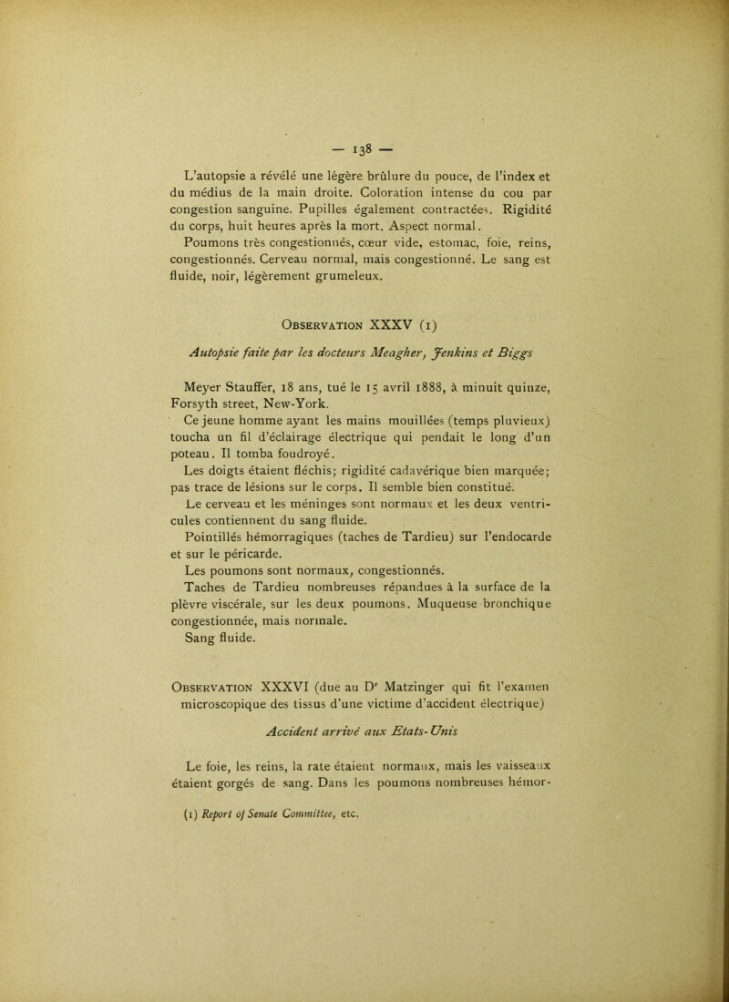 L’autopsie a révélé une légère brûlure du pouce, de l’index et du médius de la main droite. Coloration intense du cou par congestion sanguine. Pupilles également contractées. Rigidité du corps, huit heures après la mort. Aspect normal. Poumons très congestionnés, cœur vide, estomac, foie, reins, congestionnés. Cerveau normal, mais congestionné. Le sang est fluide, noir, légèrement grumeleux. Observation XXXV (i) Autopsie faite par les docteurs Meagher, Jenkins et Biggs Meyer StaufFer, i8 ans, tué le 15 avril 1888, à minuit quinze, Forsyth Street, New-York. Ce jeune homme ayant les mains mouillées (temps pluvieux) toucha un fil d’éclairage électrique qui pendait le long d’un poteau. Il tomba foudroyé. Les doigts étaient fléchis; rigidité cadavérique bien marquée; pas trace de lésions sur le corps. Il semble bien constitué. Le cerveau et les méninges sont normaux et les deux ventri- cules contiennent du sang fluide. Pointillés hémorragiques (taches de Tardieu) sur l’endocarde et sur le péricarde. Les poumons sont normaux, congestionnés. Taches de Tardieu nombreuses répandues à la surface de la plèvre viscérale, sur les deux poumons. Muqueuse bronchique congestionnée, mais normale. Sang fluide. Observation XXXVI (due au D' Matzinger qui fit l’exanien microscopique des tissus d’une victime d’accident électrique) Accident arrivé aux Etats-Unis Le foie, les reins, la rate étaient normaux, mais les vaisseaux étaient gorgés de sang. Dans les poumons nombreuses hémor- (i) Keport of SenaU CommitUe, etc,