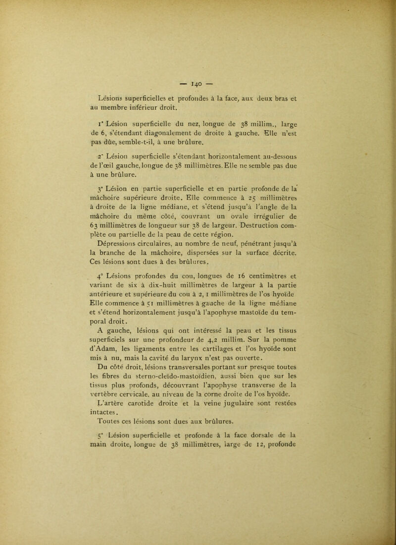 Lésions superficielles et profondes à la face^ aux deux bras et au membre inférieur droit. 1“ Lésion superficielle du nez, longue de 38 millim., large de 6, s’étendant diagonalement de droite à gauche. Elle n’est pas dûe, semble-t-il, à une brûlure. 2' Lésion superficielle s’étendant horizontalement au-dessous de l’œil gauche, longue de 38 millimètres. Elle ne semble pas due à une brûlure. 3° Lésion en partie superficielle et en partie profonde de la mâchoire supérieure droite. Elle commence à 25 millimètres à droite de la ligne médiane, et s’étend jusqu’à l’angle de la mâchoire du même côté, couvrant un ovale irrégulier de 63 millimètres de longueur sur 38 de largeur. Destruction com- plète ou partielle de la peau de cette région. Dépressions circulaires, au nombre de neuf, pénétrant jusqu’à la branche de la mâchoire, dispersées sur la surface décrite. Ces lésions sont dues à des brûliues. 4® Lésions profondes du cou, longues de 16 centimètres et variant de six à dix-huit millimètres de largeur à la partie antérieure et supérieure du cou à 2, i millimètres de l’os hyoïde Elle commence à 51 millimètres à gauche de la ligne médiane et s’étend horizontalement jusqu’à l'apophyse mastoïde du tem- poral droit. A gauche, lésions qui ont intéressé la peau et les tissus superficiels sur une profondeur de 4,2 millim. Sur la pomme d’Adam, les ligaments entre les cartilages et l’os hyoïde sont mis à nu, mais la cavité du larynx n’est pas ouverte. Du côté droit, lésions transversales portant sur presque toutes les fibres du sterno-cleïdo-mastoïdien, aussi bien que sur les tissus plus profonds, découvrant l’apophyse transverse de la vertèbre cervicale, au niveau de la corne droite de l’os hyoïde. L’artère carotide droite et la veine jugulaire sont restées intactes. Toutes ces lésions sont dues aux brûlures. 5 Lésion superficielle et profonde à la face dorsale de la main droite, longue de 38 millimètres, large de 12, profonde