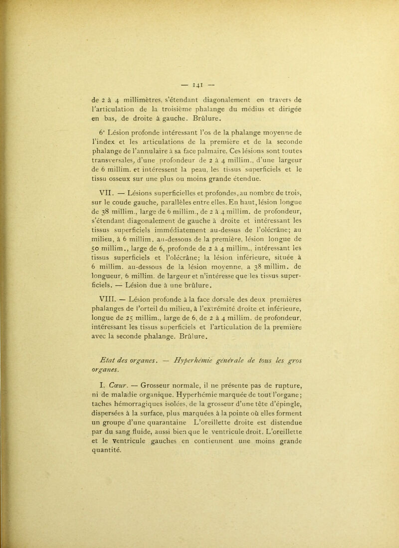 rarticulation de la troisième phalange du médius et dirigée en bas, de droite à gauche. Brûlure. 6° Lésion profonde intéressant l’os de la phalange moyenne de l’index et les articulations de la première et de la seconde phalange de l’annulaire à sa face palmaire. Ces lésions sont toutes transversales, d'une profondeur de 2 à 4 millim., d’une largeur de 6 millim. et intéressent la peau, les tissus superficiels et le tissu osseux sur une plus ou moins grande étendue. VII. — Lésions superficielles et profondes, au nombre de trois, sur le coude gauche, parallèles entre elles. En haut, lésion longue de 38 millim., large de 6 millim., de 2 à 4 millim. de profondeur, s’étendant diagonalement de gauche à droite et intéressant les tissus superficiels immédiatement au-dessus de l’olécrâne; au milieu, à 6 millim. au-dessous de la première, lésion longue de 50 millim., large de 6, profonde de 2 à 4 millim.. intéressant les tissus superficiels et l’olécràne; la lésion inférieure, située à 6 millim. au-dessous de la lésion moyenne, a 38 millim. de longueur, 6 millim. de largeur et n’intéresse que les tissus super- ficiels, — Lésion due à une brûlure. VIII. — Lésion profonde à la face dorsale des deux premières phalanges de l’orteil du milieu, à l’ex.:rémité droite et inférieure, longue de 25 millim., large de 6, de 2 à 4 millim. de profondeur, intéressant les tissus superficiels et l’articulation de la première avec la seconde phalange. Brûlure. Etat des organes. — Hyperhémie générale de tons les gros organes. I. Cœur. — Grosseur normale, il ne présente pas de rupture, ni de maladie organique. Hyperhémie marquée de tout l’organe ; taches hémorragiques isolées, de la grosseur d’une tête d’épingle, dispersées à la surface, plus marquées à la pointe où elles forment un groupe d’une quarantaine L’oreillette droite est distendue par du sang fluide, aussi bien que le ventricule droit. L’oreillette et le ventricule gauches en contiennent une moins grande quantité.