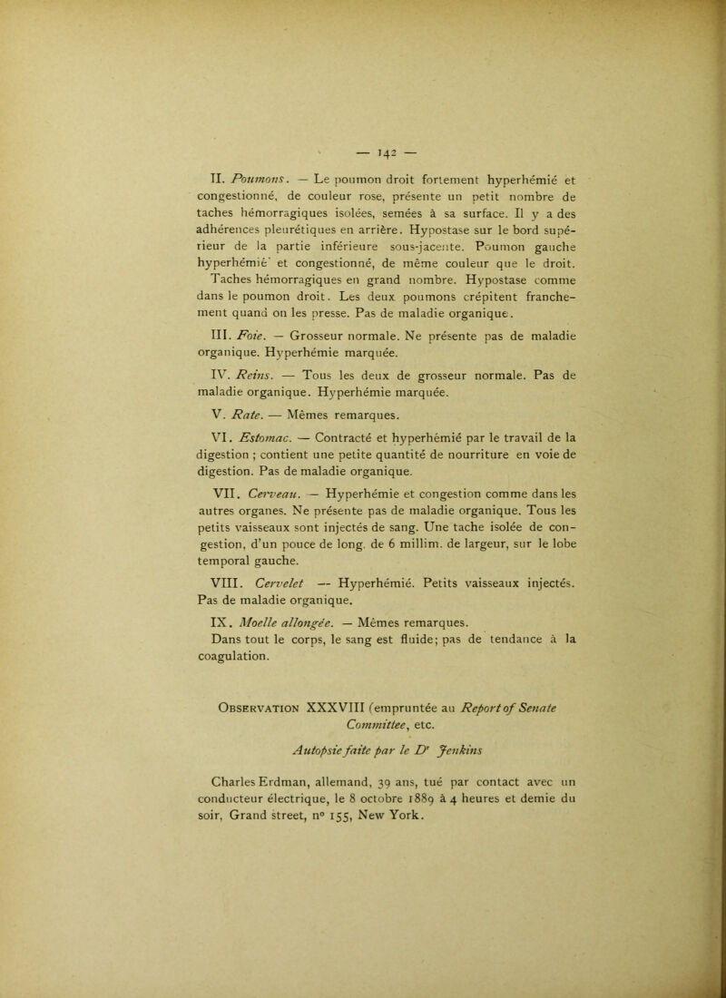 IL Poumons. — Le poumon droit fortement hyperhémié et congestionné, de couleur rose, présente un petit nombre de taches hémorragiques isolées, semées à sa surface. Il y a des adhérences pleurétiques en arrière. Hypostase sur le bord supé- rieur de la partie inférieure sous-jacente. Poumon gauche hyperhémie’ et congestionné, de même couleur que le droit. Taches hémorragiques en grand nombre. Hypostase comme dans le poumon droit. Les deux, poumons crépitent franche- ment quand on les presse. Pas de maladie organique. III. Foie. — Grosseur normale. Ne présente pas de maladie organique. Hyperhémie marquée. IV. Reins. — Tous les deux de grosseur normale. Pas de maladie organique. Hyperhémie marquée. V. Rate. — Mêmes remarques. VI. Estomac. — Contracté et hyperhémié par le travail de la digestion ; contient une petite quantité de nourriture en voie de digestion. Pas de maladie organique. VII. Cen’eau. — Hyperhémie et congestion comme dans les autres organes. Ne présente pas de maladie organique. Tous les petits vaisseaux sont injectés de sang. Une tache isolée de con- gestion, d’un pouce de long, de 6 millim. de largeur, sur le lobe temporal gauche. VIII. Cervelet — Hyperhémié. Petits vaisseaux injectés. Pas de maladie organique. IX. Moelle allongée. — Mêmes remarques. Dans tout le corps, le sang est fluide; pas de tendance à la coagulation. Observation XXXVIII l'empruntée au Reportof Senate Conimittee, etc. Autopsie faite par le D' Jenkins Charles Erdman, allemand, 39 ans, tué par contact avec un conducteur électrique, le 8 octobre 1889 à 4 heures et demie du soir. Grand Street, n° 155, New York.