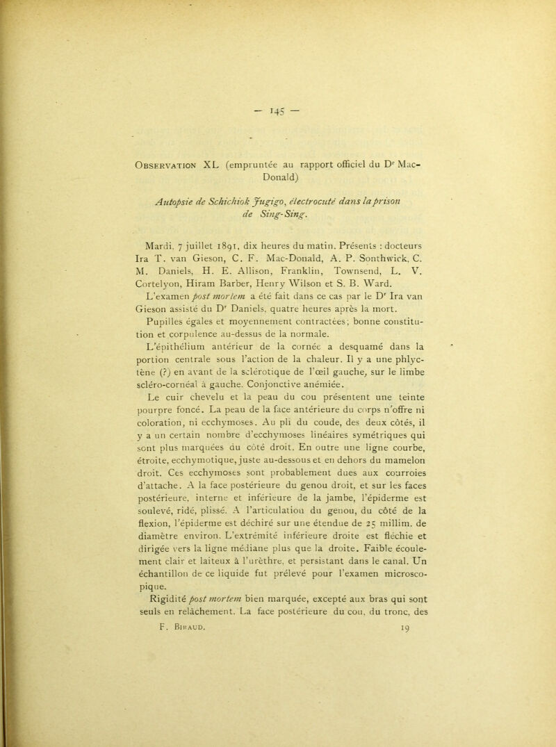 Observation XL (empruntée au rapport officiel du D''Mac- Donald) Autopsie de Schichiok Jugigo^ électrocuté dans la prison de Sing- Sing. Mardi. 7 juillet 1891, dix heures du matin. Présents : docteurs Ira T. van Gieson, C. F. Mac-Donald, A. P. Sonthwick. C. M. Daniels, H. E. Allison, Franklin, Townsend, L. V. Cortelyon, Hiram Barber, Henry Wilson et S. B. Ward. L’examen post mortem a été fait dans ce cas par le D' Ira van Gieson assisté du D' Daniels, quatre heures après la mort. Pupilles égales et moyennement contractées; bonne constitu- tion et corpulence au-dessus de la normale. L’épithélium antérieur de la cornée a desquamé dans la portion centrale sous l’action de la chaleur. Il y a une phl}'c- lène (?J en avant de la sclérotique de l’œil gauche^ sur le limbe scléro-cornéal à gauche. Conjonctive anémiée. Le cuir chevelu et la peau du cou présentent une teinte pourpre foncé. La peau de la face antérieure du corps n'offre ni coloration, ni ecchymoses. Au pli du coude, des deux côtés, il y a un certain nombre d’ecchymoses linéaires symétriques qui sent plus marquées du côté droit. En outre une ligne courbe, étroite, ecchymotique, juste au-dessous et en dehors du mamelon droit. Ces ecchymoses sont probablement dues aux courroies d'attache. A la face postérieure du genou droit, et sur les faces postérieure, interne et inférieure de la jambe, l’épiderme est soulevé, ridé, plissé. A l’articulation du genou, du côté de la flexion, l'épiderme est déchiré sur une étendue de 25 millim. de diamètre environ. L’extrémité inférieure droite est fléchie et dirigée vers la ligne médiane plus que la droite. Faible écoule- ment clair et laiteux à l’urèthre, et persistant dans le canal. Un échantillon de ce liquide fut prélevé pour l’examen microsco- pique. Rigidité post mortem bien marquée, excepté aux bras qui sont seuls en relâchement. La face postérieure du cou, du tronc, des F. Biuaud. 19