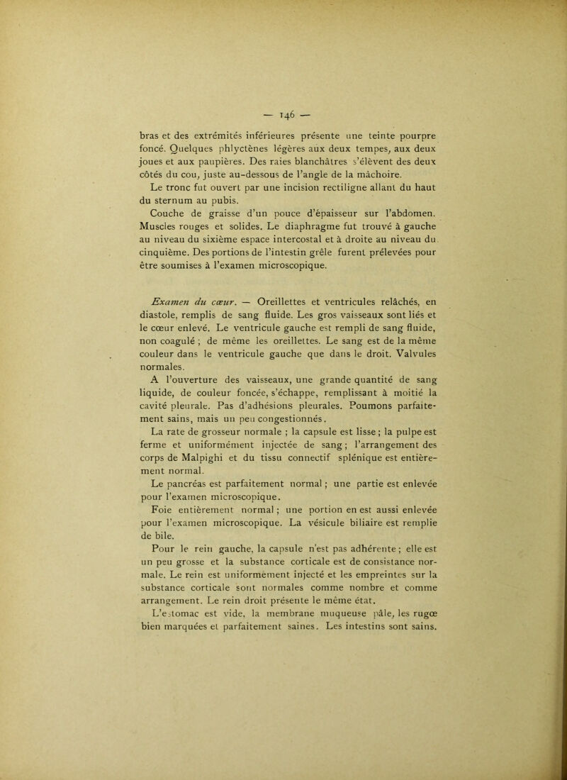 — T46 ■— bras et des extrémités inférieures présente une teinte pourpre foncé. Quelques phlyctènes légères aux deux tempes, aux deux joues et aux paupières. Des raies blanchâtres s’élèvent des deux côtés du cou, juste au-dessous de l’angle de la mâchoire. Le tronc fut ouvert par une incision rectiligne allant du haut du sternum au pubis. Couche de graisse d’un pouce d’épaisseur sur l’abdomen. Muscles rouges et solides. Le diaphragme fut trouvé à gauche au niveau du sixième espace intercostal et à droite au niveau du cinquième. Des portions de l’intestin grêle furent prélevées pour être soumises à l’examen microscopique. Examen du cœur. — Oreillettes et ventricules relâchés, en diastole, remplis de sang fluide. Les gros vaisseaux sont liés et le cœur enlevé. Le ventricule gauche est rempli de sang fluide, non coagulé ; de même les oreillettes. Le sang est de la même couleur dans le ventricule gauche que dans le droit. Valvules normales. A l’ouverture des vaisseaux, une grande quantité de sang liquide, de couleur foncée, s’échappe, remplissant à moitié la cavité pleurale. Pas d’adhésions pleurales. Poumons parfaite- ment sains, mais un peu congestionnés. La rate de grosseur normale ; la capsule est lisse; la pulpe est ferme et uniformément injectée de sang; l’arrangement des corps de Malpighi et du tissu connectif splénique est entière- ment normal. Le pancréas est parfaitement normal ; une partie est enlevée pour l’examen microscopique. Foie entièrement normal; une portion en est aussi enlevée pour l’examen microscopique. La vésicule biliaire est remplie de bile. Pour le rein gauche, la capsule n'est pas adhérente ; elle est un peu grosse et la substance corticale est de consistance nor- male. Le rein est uniformément injecté et les empreintes sur la substance corticale sont normales comme nombre et comme arrangement. Le rein droit présente le même état. L’e-tomac est vide, la membrane muqueuse pâle, les rugœ bien marquées et parfaitement saines. Les intestins sont sains.